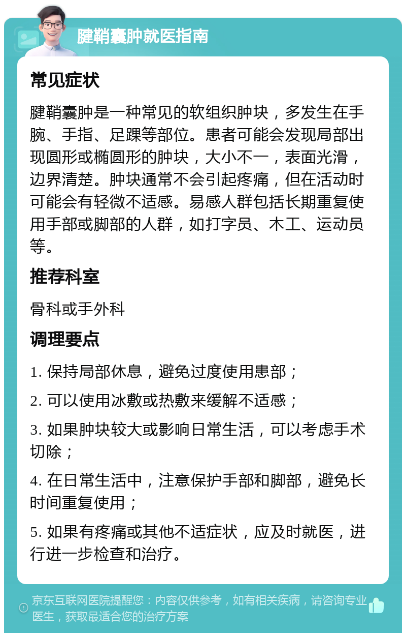 腱鞘囊肿就医指南 常见症状 腱鞘囊肿是一种常见的软组织肿块，多发生在手腕、手指、足踝等部位。患者可能会发现局部出现圆形或椭圆形的肿块，大小不一，表面光滑，边界清楚。肿块通常不会引起疼痛，但在活动时可能会有轻微不适感。易感人群包括长期重复使用手部或脚部的人群，如打字员、木工、运动员等。 推荐科室 骨科或手外科 调理要点 1. 保持局部休息，避免过度使用患部； 2. 可以使用冰敷或热敷来缓解不适感； 3. 如果肿块较大或影响日常生活，可以考虑手术切除； 4. 在日常生活中，注意保护手部和脚部，避免长时间重复使用； 5. 如果有疼痛或其他不适症状，应及时就医，进行进一步检查和治疗。