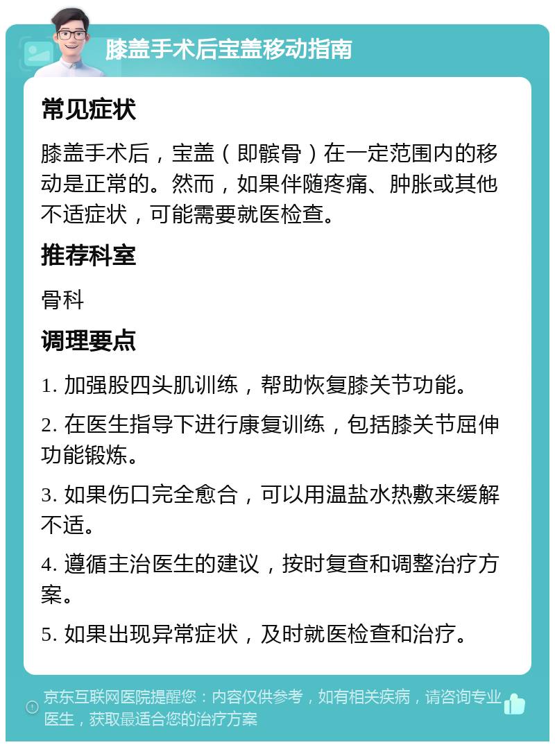 膝盖手术后宝盖移动指南 常见症状 膝盖手术后，宝盖（即髌骨）在一定范围内的移动是正常的。然而，如果伴随疼痛、肿胀或其他不适症状，可能需要就医检查。 推荐科室 骨科 调理要点 1. 加强股四头肌训练，帮助恢复膝关节功能。 2. 在医生指导下进行康复训练，包括膝关节屈伸功能锻炼。 3. 如果伤口完全愈合，可以用温盐水热敷来缓解不适。 4. 遵循主治医生的建议，按时复查和调整治疗方案。 5. 如果出现异常症状，及时就医检查和治疗。