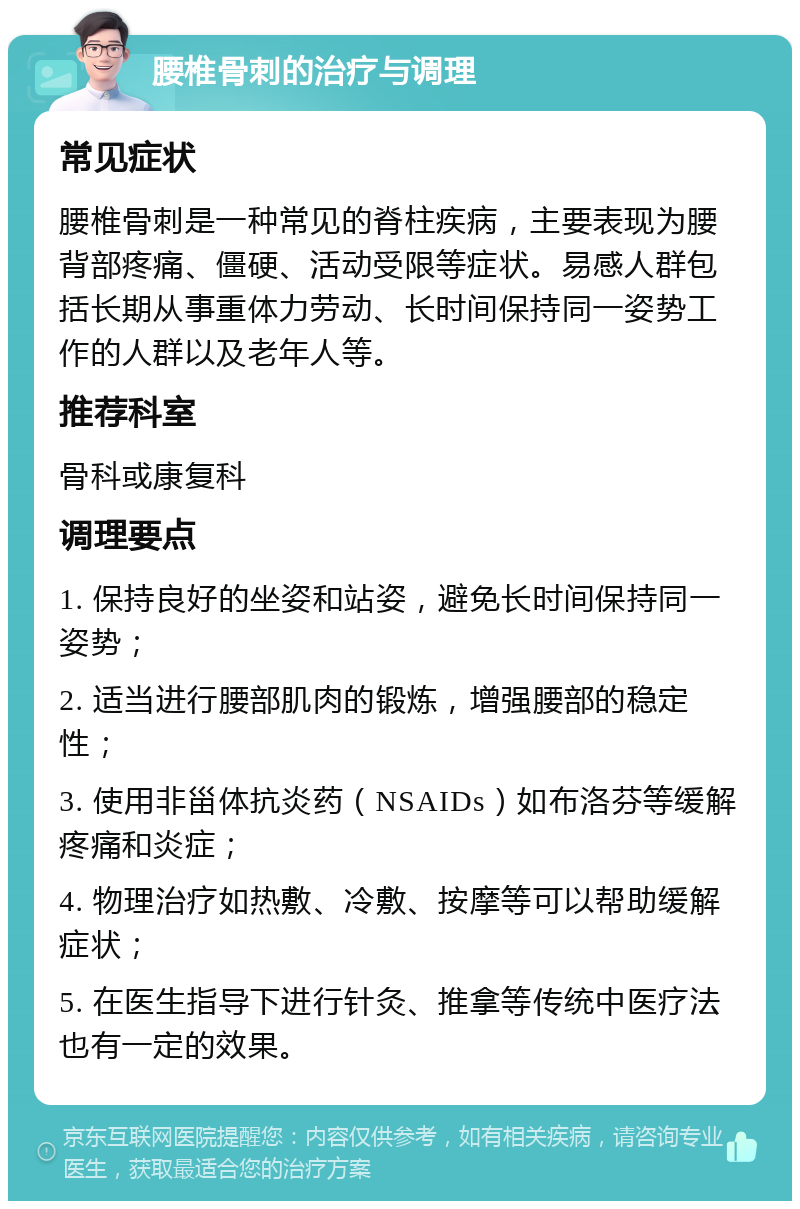 腰椎骨刺的治疗与调理 常见症状 腰椎骨刺是一种常见的脊柱疾病，主要表现为腰背部疼痛、僵硬、活动受限等症状。易感人群包括长期从事重体力劳动、长时间保持同一姿势工作的人群以及老年人等。 推荐科室 骨科或康复科 调理要点 1. 保持良好的坐姿和站姿，避免长时间保持同一姿势； 2. 适当进行腰部肌肉的锻炼，增强腰部的稳定性； 3. 使用非甾体抗炎药（NSAIDs）如布洛芬等缓解疼痛和炎症； 4. 物理治疗如热敷、冷敷、按摩等可以帮助缓解症状； 5. 在医生指导下进行针灸、推拿等传统中医疗法也有一定的效果。