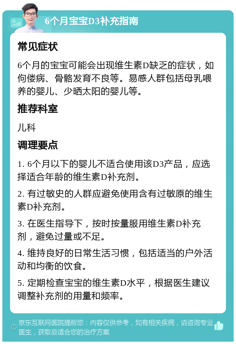 6个月宝宝D3补充指南 常见症状 6个月的宝宝可能会出现维生素D缺乏的症状，如佝偻病、骨骼发育不良等。易感人群包括母乳喂养的婴儿、少晒太阳的婴儿等。 推荐科室 儿科 调理要点 1. 6个月以下的婴儿不适合使用该D3产品，应选择适合年龄的维生素D补充剂。 2. 有过敏史的人群应避免使用含有过敏原的维生素D补充剂。 3. 在医生指导下，按时按量服用维生素D补充剂，避免过量或不足。 4. 维持良好的日常生活习惯，包括适当的户外活动和均衡的饮食。 5. 定期检查宝宝的维生素D水平，根据医生建议调整补充剂的用量和频率。