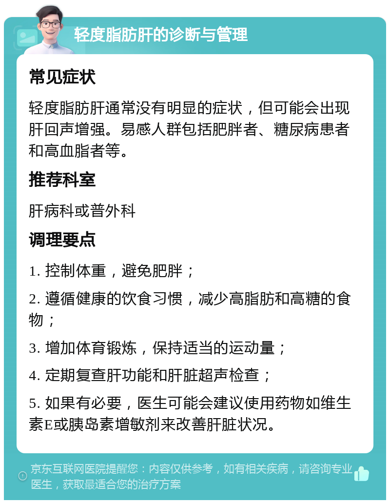 轻度脂肪肝的诊断与管理 常见症状 轻度脂肪肝通常没有明显的症状，但可能会出现肝回声增强。易感人群包括肥胖者、糖尿病患者和高血脂者等。 推荐科室 肝病科或普外科 调理要点 1. 控制体重，避免肥胖； 2. 遵循健康的饮食习惯，减少高脂肪和高糖的食物； 3. 增加体育锻炼，保持适当的运动量； 4. 定期复查肝功能和肝脏超声检查； 5. 如果有必要，医生可能会建议使用药物如维生素E或胰岛素增敏剂来改善肝脏状况。