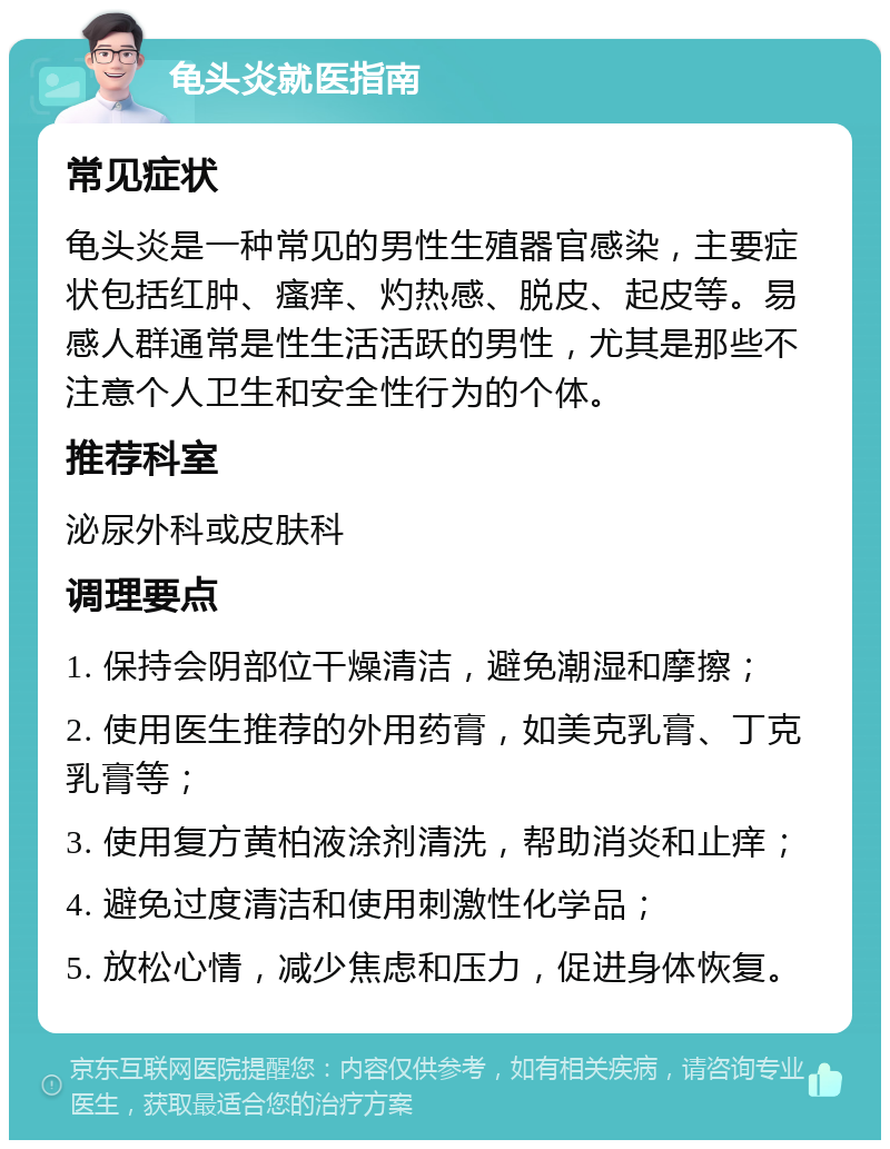 龟头炎就医指南 常见症状 龟头炎是一种常见的男性生殖器官感染，主要症状包括红肿、瘙痒、灼热感、脱皮、起皮等。易感人群通常是性生活活跃的男性，尤其是那些不注意个人卫生和安全性行为的个体。 推荐科室 泌尿外科或皮肤科 调理要点 1. 保持会阴部位干燥清洁，避免潮湿和摩擦； 2. 使用医生推荐的外用药膏，如美克乳膏、丁克乳膏等； 3. 使用复方黄柏液涂剂清洗，帮助消炎和止痒； 4. 避免过度清洁和使用刺激性化学品； 5. 放松心情，减少焦虑和压力，促进身体恢复。