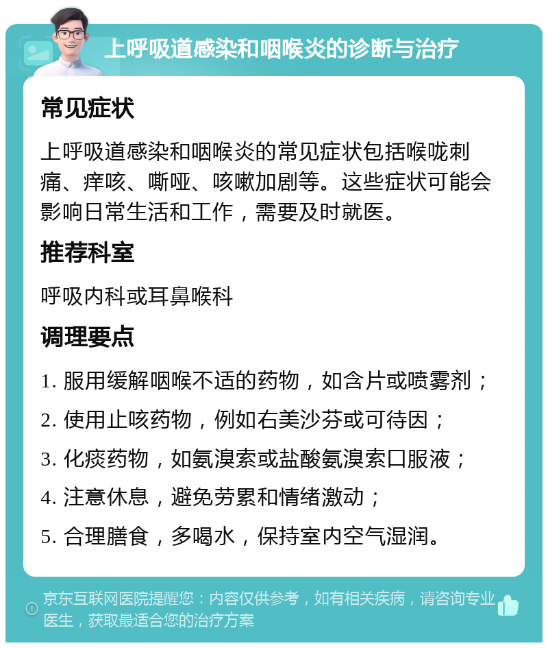 上呼吸道感染和咽喉炎的诊断与治疗 常见症状 上呼吸道感染和咽喉炎的常见症状包括喉咙刺痛、痒咳、嘶哑、咳嗽加剧等。这些症状可能会影响日常生活和工作，需要及时就医。 推荐科室 呼吸内科或耳鼻喉科 调理要点 1. 服用缓解咽喉不适的药物，如含片或喷雾剂； 2. 使用止咳药物，例如右美沙芬或可待因； 3. 化痰药物，如氨溴索或盐酸氨溴索口服液； 4. 注意休息，避免劳累和情绪激动； 5. 合理膳食，多喝水，保持室内空气湿润。