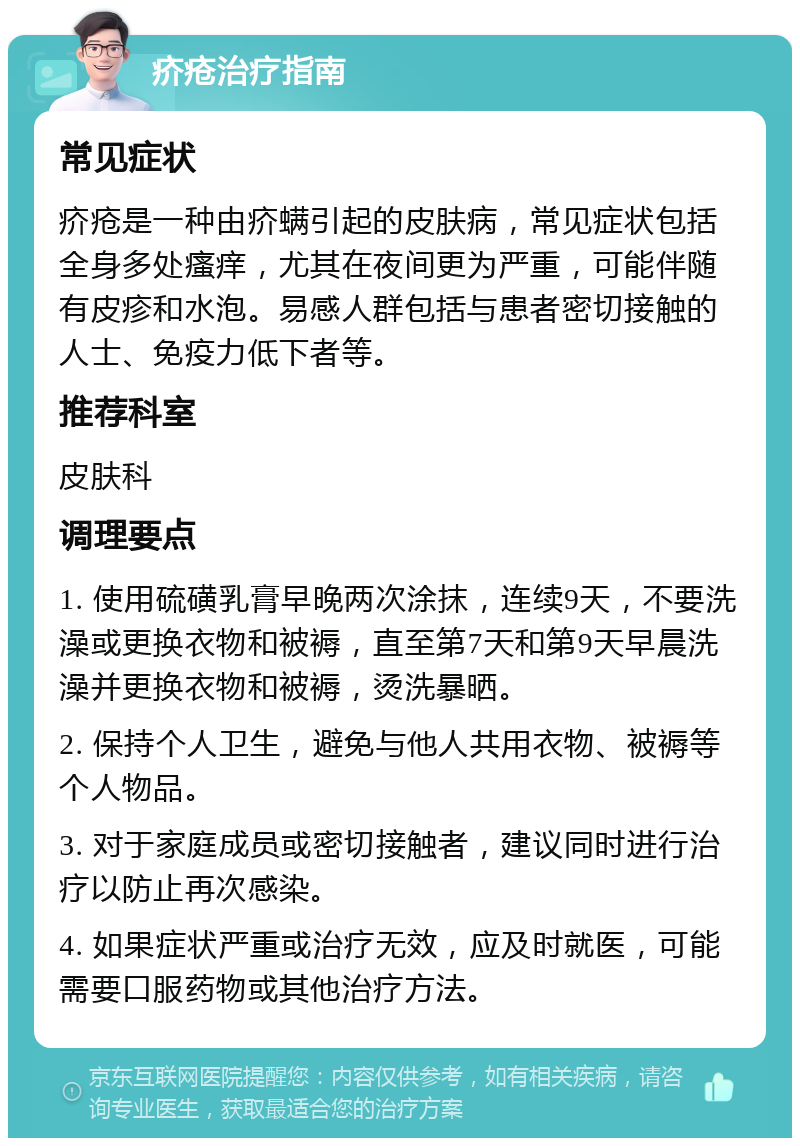 疥疮治疗指南 常见症状 疥疮是一种由疥螨引起的皮肤病，常见症状包括全身多处瘙痒，尤其在夜间更为严重，可能伴随有皮疹和水泡。易感人群包括与患者密切接触的人士、免疫力低下者等。 推荐科室 皮肤科 调理要点 1. 使用硫磺乳膏早晚两次涂抹，连续9天，不要洗澡或更换衣物和被褥，直至第7天和第9天早晨洗澡并更换衣物和被褥，烫洗暴晒。 2. 保持个人卫生，避免与他人共用衣物、被褥等个人物品。 3. 对于家庭成员或密切接触者，建议同时进行治疗以防止再次感染。 4. 如果症状严重或治疗无效，应及时就医，可能需要口服药物或其他治疗方法。