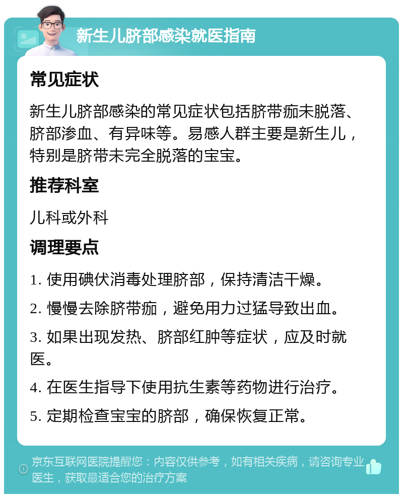 新生儿脐部感染就医指南 常见症状 新生儿脐部感染的常见症状包括脐带痂未脱落、脐部渗血、有异味等。易感人群主要是新生儿，特别是脐带未完全脱落的宝宝。 推荐科室 儿科或外科 调理要点 1. 使用碘伏消毒处理脐部，保持清洁干燥。 2. 慢慢去除脐带痂，避免用力过猛导致出血。 3. 如果出现发热、脐部红肿等症状，应及时就医。 4. 在医生指导下使用抗生素等药物进行治疗。 5. 定期检查宝宝的脐部，确保恢复正常。