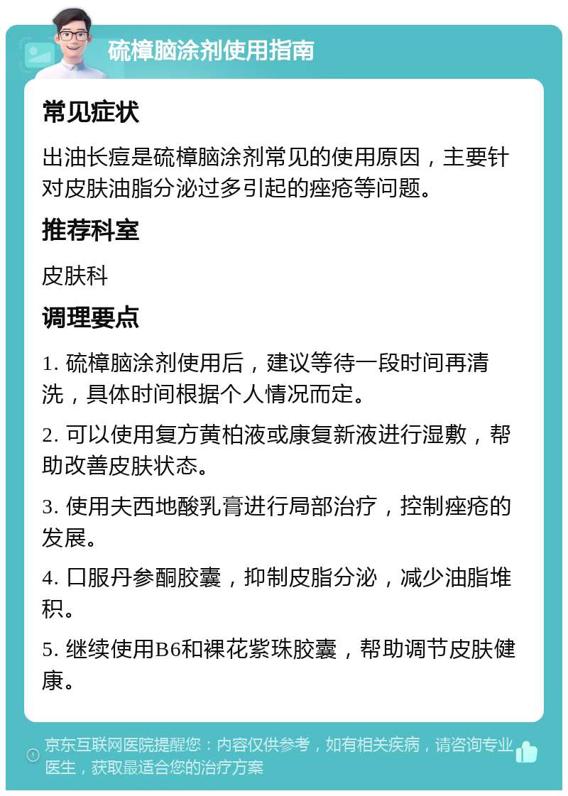 硫樟脑涂剂使用指南 常见症状 出油长痘是硫樟脑涂剂常见的使用原因，主要针对皮肤油脂分泌过多引起的痤疮等问题。 推荐科室 皮肤科 调理要点 1. 硫樟脑涂剂使用后，建议等待一段时间再清洗，具体时间根据个人情况而定。 2. 可以使用复方黄柏液或康复新液进行湿敷，帮助改善皮肤状态。 3. 使用夫西地酸乳膏进行局部治疗，控制痤疮的发展。 4. 口服丹参酮胶囊，抑制皮脂分泌，减少油脂堆积。 5. 继续使用B6和裸花紫珠胶囊，帮助调节皮肤健康。