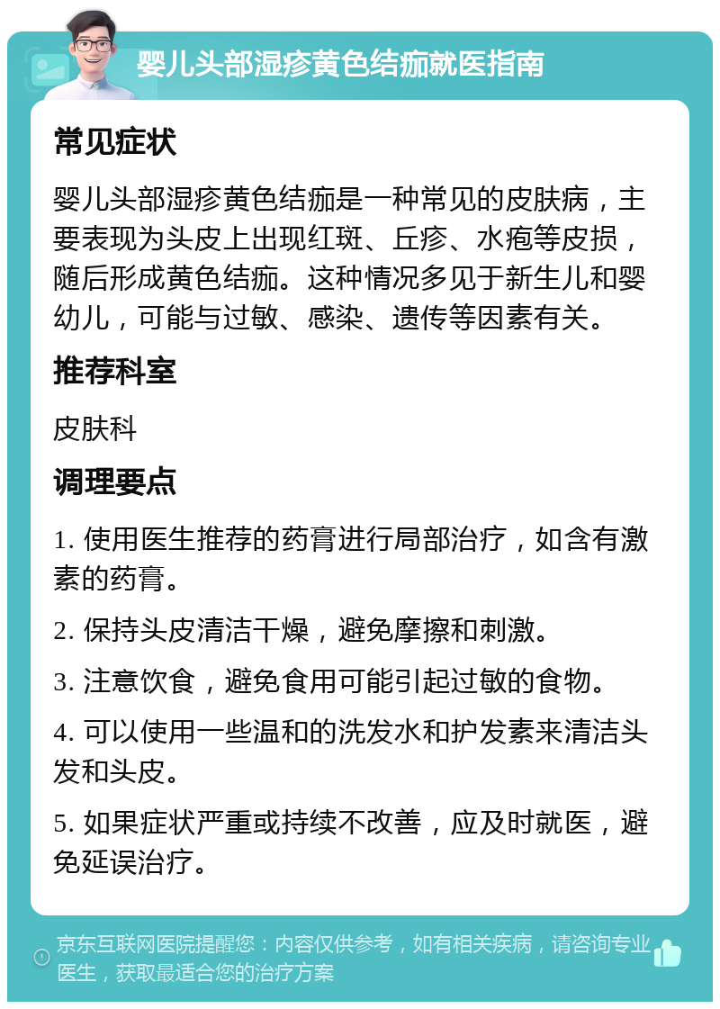 婴儿头部湿疹黄色结痂就医指南 常见症状 婴儿头部湿疹黄色结痂是一种常见的皮肤病，主要表现为头皮上出现红斑、丘疹、水疱等皮损，随后形成黄色结痂。这种情况多见于新生儿和婴幼儿，可能与过敏、感染、遗传等因素有关。 推荐科室 皮肤科 调理要点 1. 使用医生推荐的药膏进行局部治疗，如含有激素的药膏。 2. 保持头皮清洁干燥，避免摩擦和刺激。 3. 注意饮食，避免食用可能引起过敏的食物。 4. 可以使用一些温和的洗发水和护发素来清洁头发和头皮。 5. 如果症状严重或持续不改善，应及时就医，避免延误治疗。