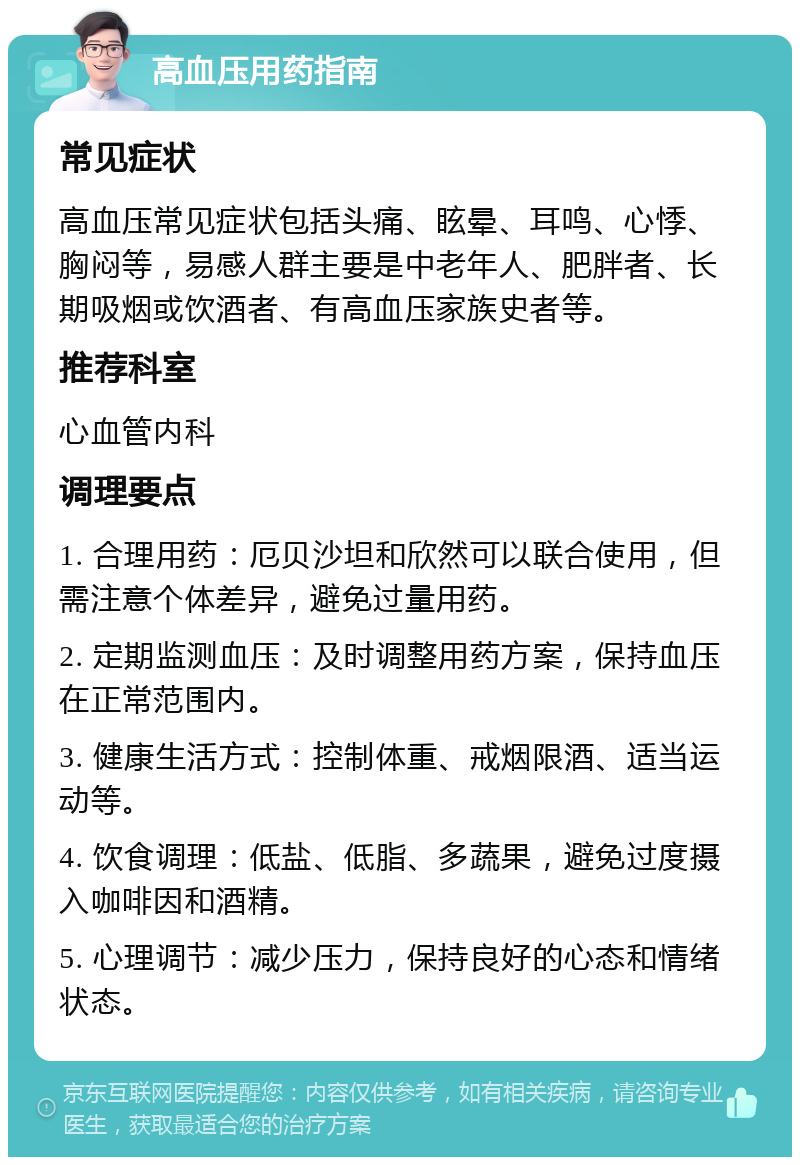 高血压用药指南 常见症状 高血压常见症状包括头痛、眩晕、耳鸣、心悸、胸闷等，易感人群主要是中老年人、肥胖者、长期吸烟或饮酒者、有高血压家族史者等。 推荐科室 心血管内科 调理要点 1. 合理用药：厄贝沙坦和欣然可以联合使用，但需注意个体差异，避免过量用药。 2. 定期监测血压：及时调整用药方案，保持血压在正常范围内。 3. 健康生活方式：控制体重、戒烟限酒、适当运动等。 4. 饮食调理：低盐、低脂、多蔬果，避免过度摄入咖啡因和酒精。 5. 心理调节：减少压力，保持良好的心态和情绪状态。