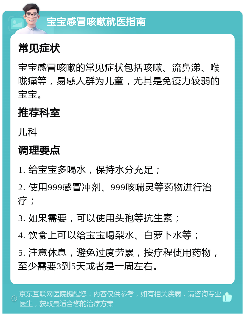 宝宝感冒咳嗽就医指南 常见症状 宝宝感冒咳嗽的常见症状包括咳嗽、流鼻涕、喉咙痛等，易感人群为儿童，尤其是免疫力较弱的宝宝。 推荐科室 儿科 调理要点 1. 给宝宝多喝水，保持水分充足； 2. 使用999感冒冲剂、999咳喘灵等药物进行治疗； 3. 如果需要，可以使用头孢等抗生素； 4. 饮食上可以给宝宝喝梨水、白萝卜水等； 5. 注意休息，避免过度劳累，按疗程使用药物，至少需要3到5天或者是一周左右。