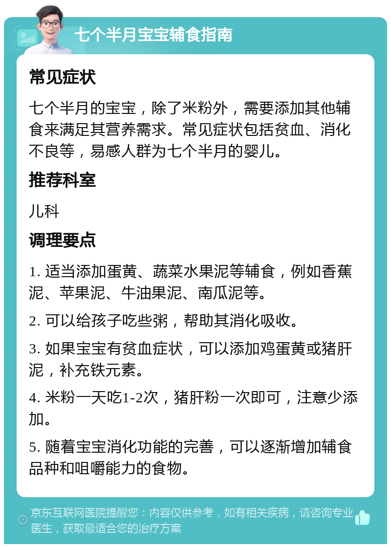 七个半月宝宝辅食指南 常见症状 七个半月的宝宝，除了米粉外，需要添加其他辅食来满足其营养需求。常见症状包括贫血、消化不良等，易感人群为七个半月的婴儿。 推荐科室 儿科 调理要点 1. 适当添加蛋黄、蔬菜水果泥等辅食，例如香蕉泥、苹果泥、牛油果泥、南瓜泥等。 2. 可以给孩子吃些粥，帮助其消化吸收。 3. 如果宝宝有贫血症状，可以添加鸡蛋黄或猪肝泥，补充铁元素。 4. 米粉一天吃1-2次，猪肝粉一次即可，注意少添加。 5. 随着宝宝消化功能的完善，可以逐渐增加辅食品种和咀嚼能力的食物。