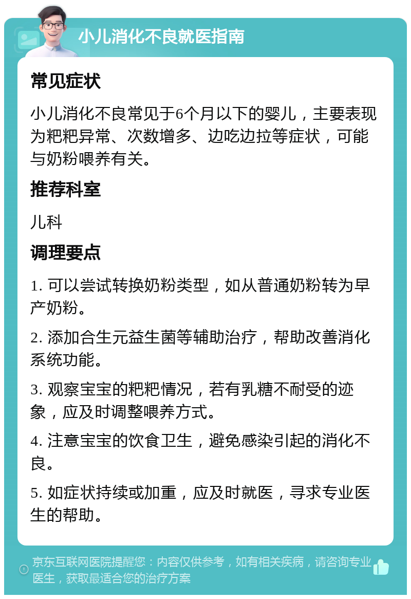 小儿消化不良就医指南 常见症状 小儿消化不良常见于6个月以下的婴儿，主要表现为粑粑异常、次数增多、边吃边拉等症状，可能与奶粉喂养有关。 推荐科室 儿科 调理要点 1. 可以尝试转换奶粉类型，如从普通奶粉转为早产奶粉。 2. 添加合生元益生菌等辅助治疗，帮助改善消化系统功能。 3. 观察宝宝的粑粑情况，若有乳糖不耐受的迹象，应及时调整喂养方式。 4. 注意宝宝的饮食卫生，避免感染引起的消化不良。 5. 如症状持续或加重，应及时就医，寻求专业医生的帮助。