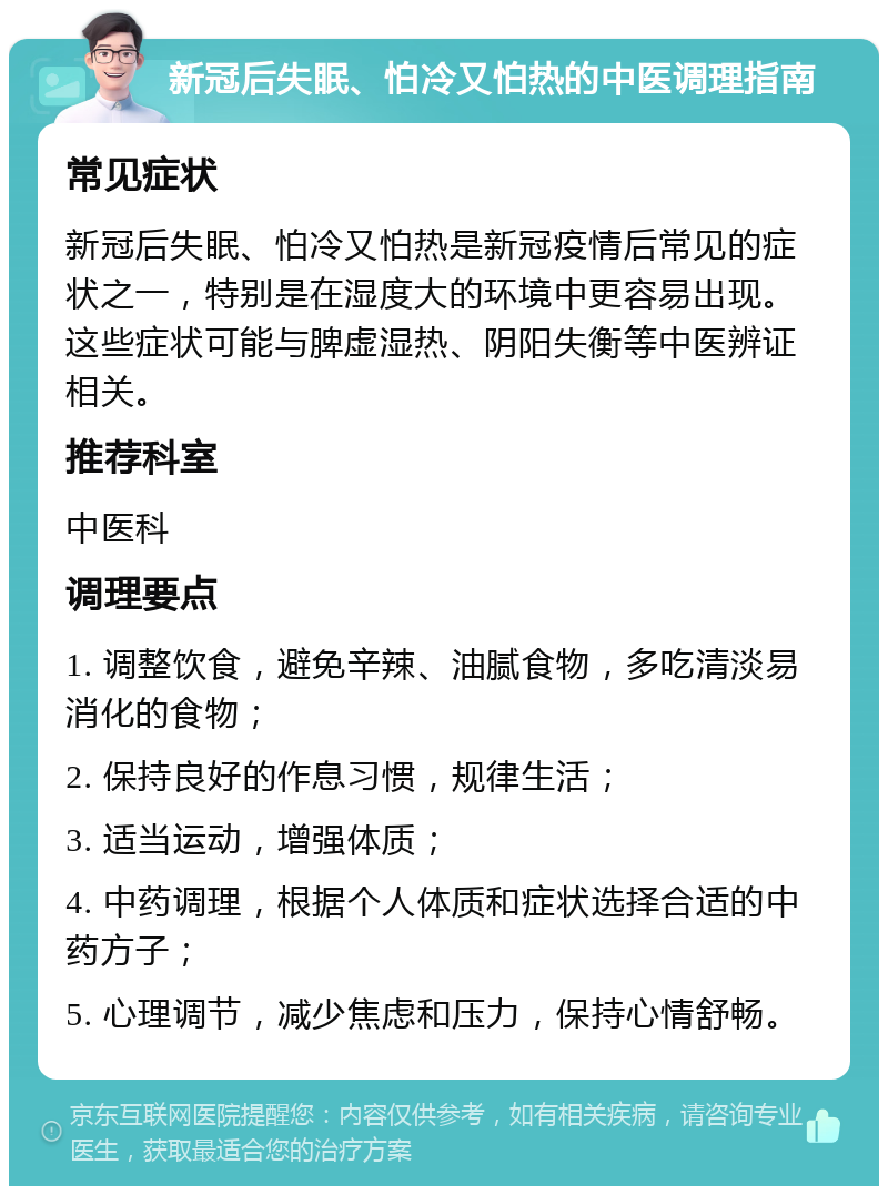 新冠后失眠、怕冷又怕热的中医调理指南 常见症状 新冠后失眠、怕冷又怕热是新冠疫情后常见的症状之一，特别是在湿度大的环境中更容易出现。这些症状可能与脾虚湿热、阴阳失衡等中医辨证相关。 推荐科室 中医科 调理要点 1. 调整饮食，避免辛辣、油腻食物，多吃清淡易消化的食物； 2. 保持良好的作息习惯，规律生活； 3. 适当运动，增强体质； 4. 中药调理，根据个人体质和症状选择合适的中药方子； 5. 心理调节，减少焦虑和压力，保持心情舒畅。