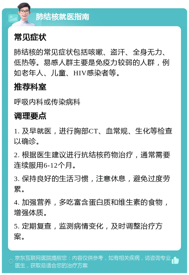 肺结核就医指南 常见症状 肺结核的常见症状包括咳嗽、盗汗、全身无力、低热等。易感人群主要是免疫力较弱的人群，例如老年人、儿童、HIV感染者等。 推荐科室 呼吸内科或传染病科 调理要点 1. 及早就医，进行胸部CT、血常规、生化等检查以确诊。 2. 根据医生建议进行抗结核药物治疗，通常需要连续服用6-12个月。 3. 保持良好的生活习惯，注意休息，避免过度劳累。 4. 加强营养，多吃富含蛋白质和维生素的食物，增强体质。 5. 定期复查，监测病情变化，及时调整治疗方案。