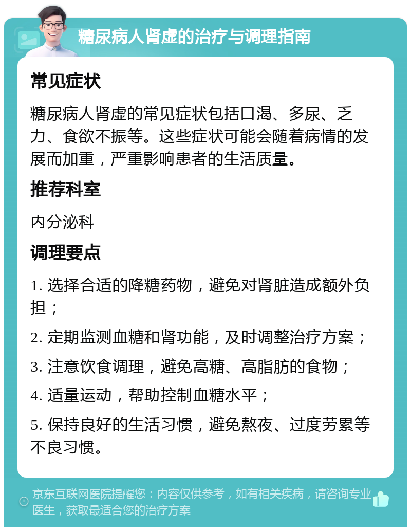 糖尿病人肾虚的治疗与调理指南 常见症状 糖尿病人肾虚的常见症状包括口渴、多尿、乏力、食欲不振等。这些症状可能会随着病情的发展而加重，严重影响患者的生活质量。 推荐科室 内分泌科 调理要点 1. 选择合适的降糖药物，避免对肾脏造成额外负担； 2. 定期监测血糖和肾功能，及时调整治疗方案； 3. 注意饮食调理，避免高糖、高脂肪的食物； 4. 适量运动，帮助控制血糖水平； 5. 保持良好的生活习惯，避免熬夜、过度劳累等不良习惯。