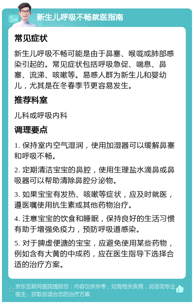 新生儿呼吸不畅就医指南 常见症状 新生儿呼吸不畅可能是由于鼻塞、喉咙或肺部感染引起的。常见症状包括呼吸急促、喘息、鼻塞、流涕、咳嗽等。易感人群为新生儿和婴幼儿，尤其是在冬春季节更容易发生。 推荐科室 儿科或呼吸内科 调理要点 1. 保持室内空气湿润，使用加湿器可以缓解鼻塞和呼吸不畅。 2. 定期清洁宝宝的鼻腔，使用生理盐水滴鼻或鼻吸器可以帮助清除鼻腔分泌物。 3. 如果宝宝有发热、咳嗽等症状，应及时就医，遵医嘱使用抗生素或其他药物治疗。 4. 注意宝宝的饮食和睡眠，保持良好的生活习惯有助于增强免疫力，预防呼吸道感染。 5. 对于脾虚便溏的宝宝，应避免使用某些药物，例如含有大黄的中成药，应在医生指导下选择合适的治疗方案。