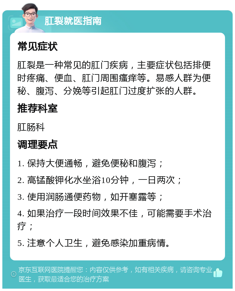 肛裂就医指南 常见症状 肛裂是一种常见的肛门疾病，主要症状包括排便时疼痛、便血、肛门周围瘙痒等。易感人群为便秘、腹泻、分娩等引起肛门过度扩张的人群。 推荐科室 肛肠科 调理要点 1. 保持大便通畅，避免便秘和腹泻； 2. 高锰酸钾化水坐浴10分钟，一日两次； 3. 使用润肠通便药物，如开塞露等； 4. 如果治疗一段时间效果不佳，可能需要手术治疗； 5. 注意个人卫生，避免感染加重病情。