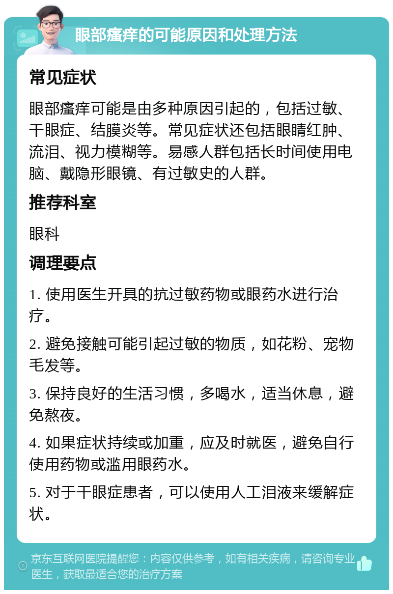 眼部瘙痒的可能原因和处理方法 常见症状 眼部瘙痒可能是由多种原因引起的，包括过敏、干眼症、结膜炎等。常见症状还包括眼睛红肿、流泪、视力模糊等。易感人群包括长时间使用电脑、戴隐形眼镜、有过敏史的人群。 推荐科室 眼科 调理要点 1. 使用医生开具的抗过敏药物或眼药水进行治疗。 2. 避免接触可能引起过敏的物质，如花粉、宠物毛发等。 3. 保持良好的生活习惯，多喝水，适当休息，避免熬夜。 4. 如果症状持续或加重，应及时就医，避免自行使用药物或滥用眼药水。 5. 对于干眼症患者，可以使用人工泪液来缓解症状。