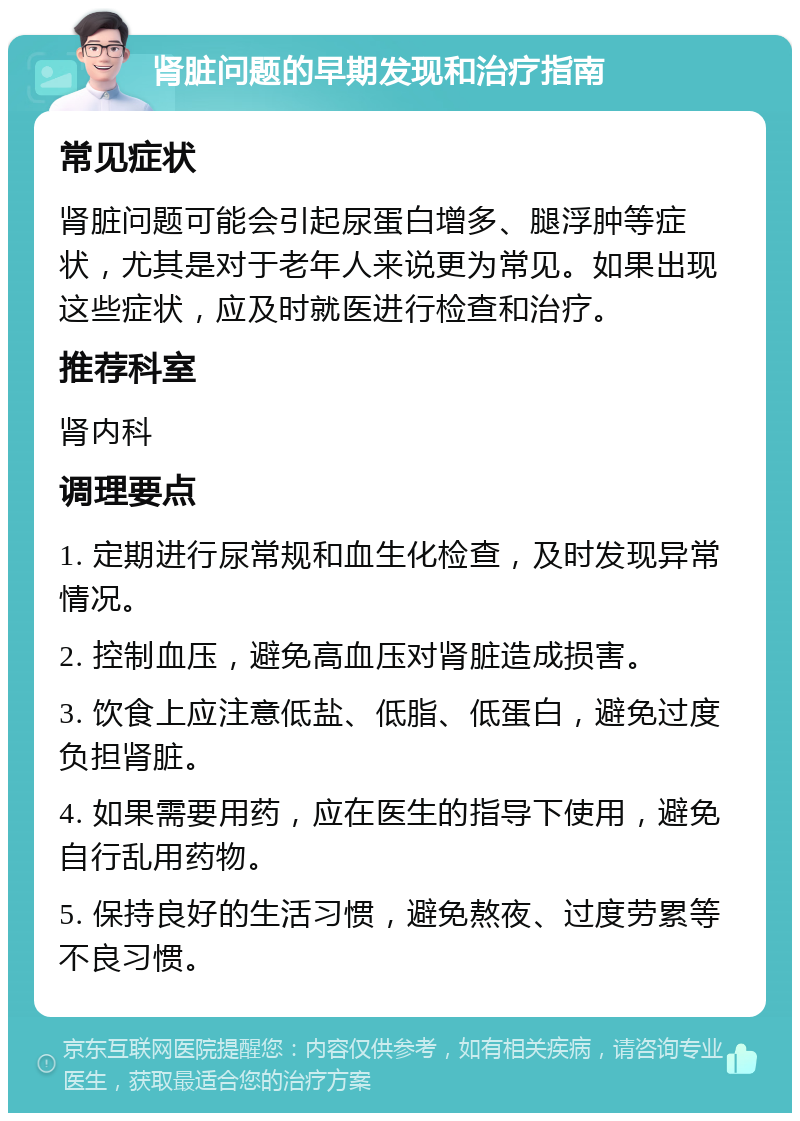 肾脏问题的早期发现和治疗指南 常见症状 肾脏问题可能会引起尿蛋白增多、腿浮肿等症状，尤其是对于老年人来说更为常见。如果出现这些症状，应及时就医进行检查和治疗。 推荐科室 肾内科 调理要点 1. 定期进行尿常规和血生化检查，及时发现异常情况。 2. 控制血压，避免高血压对肾脏造成损害。 3. 饮食上应注意低盐、低脂、低蛋白，避免过度负担肾脏。 4. 如果需要用药，应在医生的指导下使用，避免自行乱用药物。 5. 保持良好的生活习惯，避免熬夜、过度劳累等不良习惯。