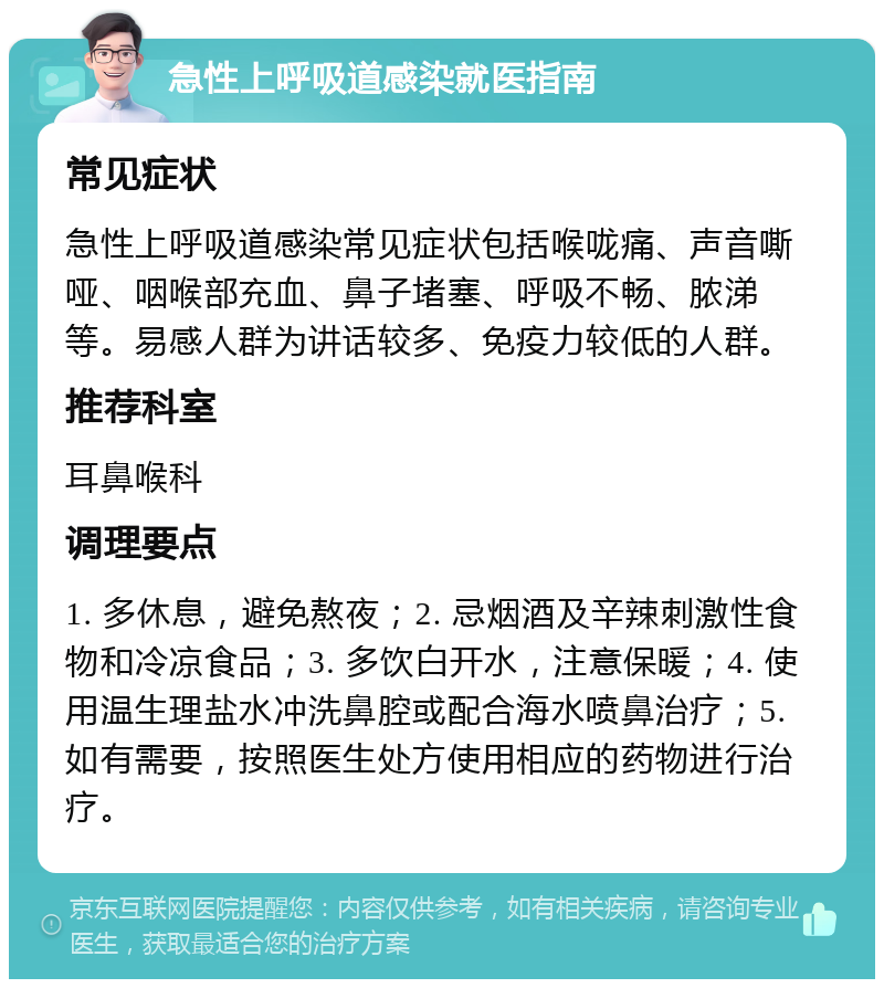 急性上呼吸道感染就医指南 常见症状 急性上呼吸道感染常见症状包括喉咙痛、声音嘶哑、咽喉部充血、鼻子堵塞、呼吸不畅、脓涕等。易感人群为讲话较多、免疫力较低的人群。 推荐科室 耳鼻喉科 调理要点 1. 多休息，避免熬夜；2. 忌烟酒及辛辣刺激性食物和冷凉食品；3. 多饮白开水，注意保暖；4. 使用温生理盐水冲洗鼻腔或配合海水喷鼻治疗；5. 如有需要，按照医生处方使用相应的药物进行治疗。