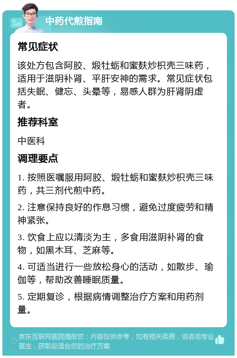 中药代煎指南 常见症状 该处方包含阿胶、煅牡蛎和蜜麸炒枳壳三味药，适用于滋阴补肾、平肝安神的需求。常见症状包括失眠、健忘、头晕等，易感人群为肝肾阴虚者。 推荐科室 中医科 调理要点 1. 按照医嘱服用阿胶、煅牡蛎和蜜麸炒枳壳三味药，共三剂代煎中药。 2. 注意保持良好的作息习惯，避免过度疲劳和精神紧张。 3. 饮食上应以清淡为主，多食用滋阴补肾的食物，如黑木耳、芝麻等。 4. 可适当进行一些放松身心的活动，如散步、瑜伽等，帮助改善睡眠质量。 5. 定期复诊，根据病情调整治疗方案和用药剂量。