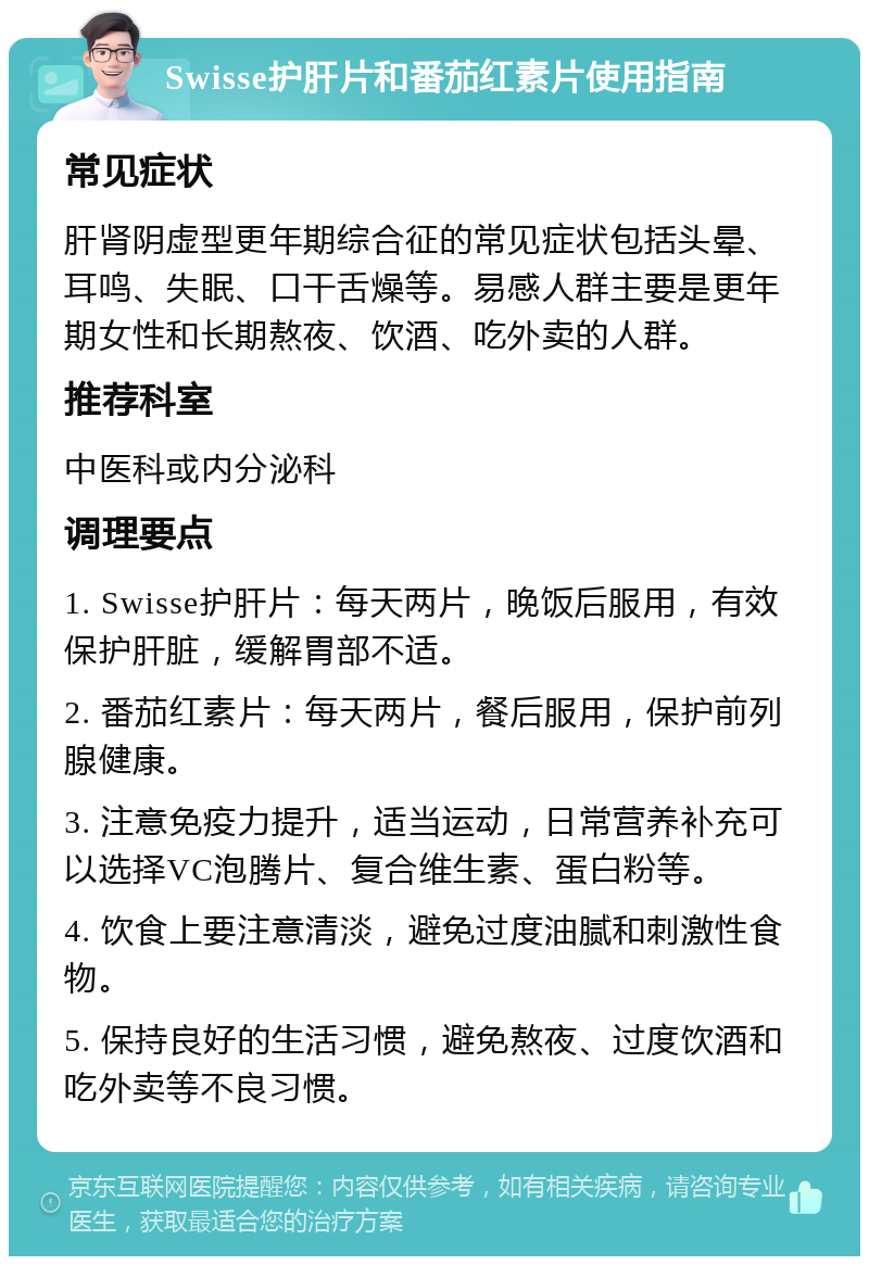 Swisse护肝片和番茄红素片使用指南 常见症状 肝肾阴虚型更年期综合征的常见症状包括头晕、耳鸣、失眠、口干舌燥等。易感人群主要是更年期女性和长期熬夜、饮酒、吃外卖的人群。 推荐科室 中医科或内分泌科 调理要点 1. Swisse护肝片：每天两片，晚饭后服用，有效保护肝脏，缓解胃部不适。 2. 番茄红素片：每天两片，餐后服用，保护前列腺健康。 3. 注意免疫力提升，适当运动，日常营养补充可以选择VC泡腾片、复合维生素、蛋白粉等。 4. 饮食上要注意清淡，避免过度油腻和刺激性食物。 5. 保持良好的生活习惯，避免熬夜、过度饮酒和吃外卖等不良习惯。