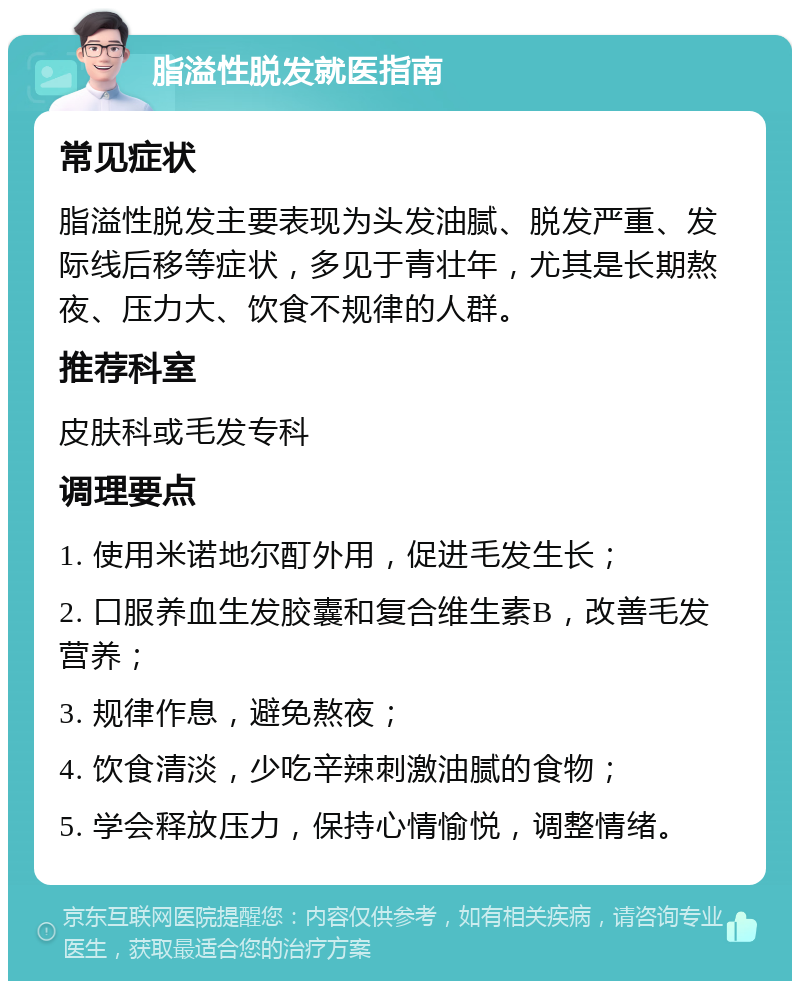 脂溢性脱发就医指南 常见症状 脂溢性脱发主要表现为头发油腻、脱发严重、发际线后移等症状，多见于青壮年，尤其是长期熬夜、压力大、饮食不规律的人群。 推荐科室 皮肤科或毛发专科 调理要点 1. 使用米诺地尔酊外用，促进毛发生长； 2. 口服养血生发胶囊和复合维生素B，改善毛发营养； 3. 规律作息，避免熬夜； 4. 饮食清淡，少吃辛辣刺激油腻的食物； 5. 学会释放压力，保持心情愉悦，调整情绪。