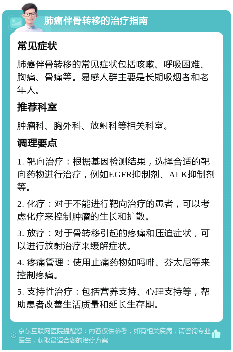 肺癌伴骨转移的治疗指南 常见症状 肺癌伴骨转移的常见症状包括咳嗽、呼吸困难、胸痛、骨痛等。易感人群主要是长期吸烟者和老年人。 推荐科室 肿瘤科、胸外科、放射科等相关科室。 调理要点 1. 靶向治疗：根据基因检测结果，选择合适的靶向药物进行治疗，例如EGFR抑制剂、ALK抑制剂等。 2. 化疗：对于不能进行靶向治疗的患者，可以考虑化疗来控制肿瘤的生长和扩散。 3. 放疗：对于骨转移引起的疼痛和压迫症状，可以进行放射治疗来缓解症状。 4. 疼痛管理：使用止痛药物如吗啡、芬太尼等来控制疼痛。 5. 支持性治疗：包括营养支持、心理支持等，帮助患者改善生活质量和延长生存期。