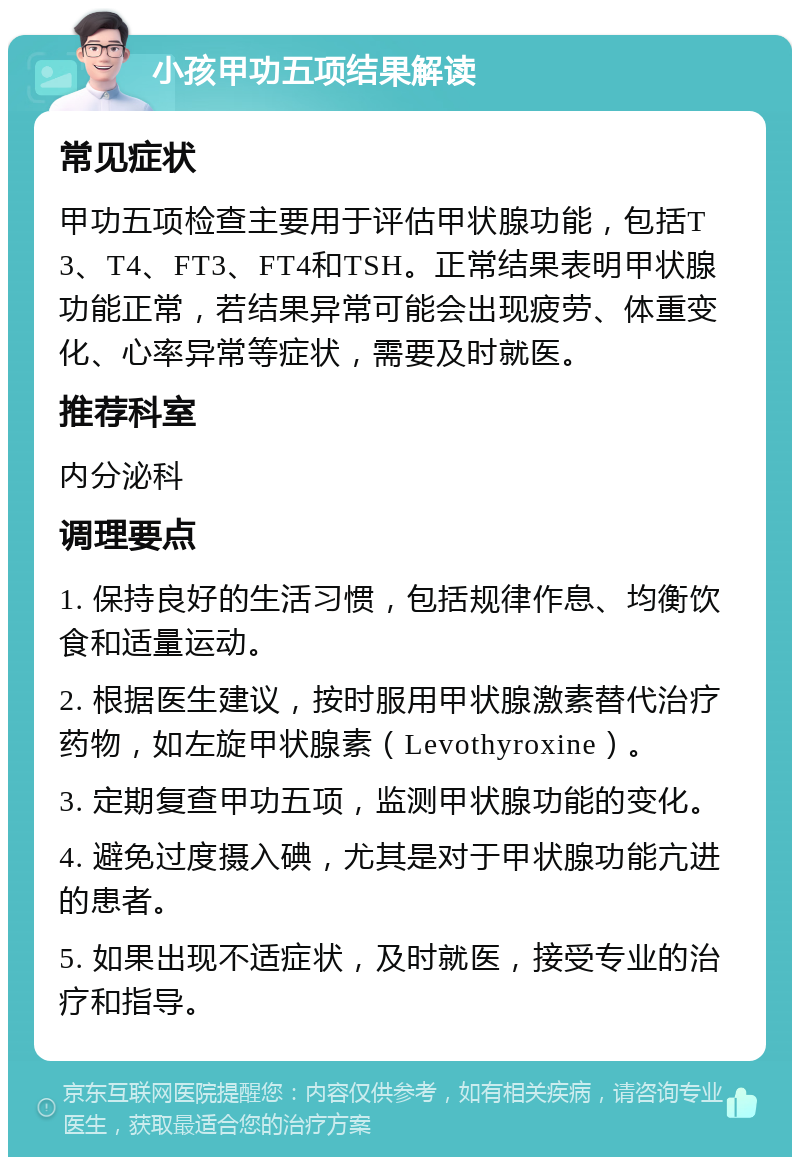 小孩甲功五项结果解读 常见症状 甲功五项检查主要用于评估甲状腺功能，包括T3、T4、FT3、FT4和TSH。正常结果表明甲状腺功能正常，若结果异常可能会出现疲劳、体重变化、心率异常等症状，需要及时就医。 推荐科室 内分泌科 调理要点 1. 保持良好的生活习惯，包括规律作息、均衡饮食和适量运动。 2. 根据医生建议，按时服用甲状腺激素替代治疗药物，如左旋甲状腺素（Levothyroxine）。 3. 定期复查甲功五项，监测甲状腺功能的变化。 4. 避免过度摄入碘，尤其是对于甲状腺功能亢进的患者。 5. 如果出现不适症状，及时就医，接受专业的治疗和指导。