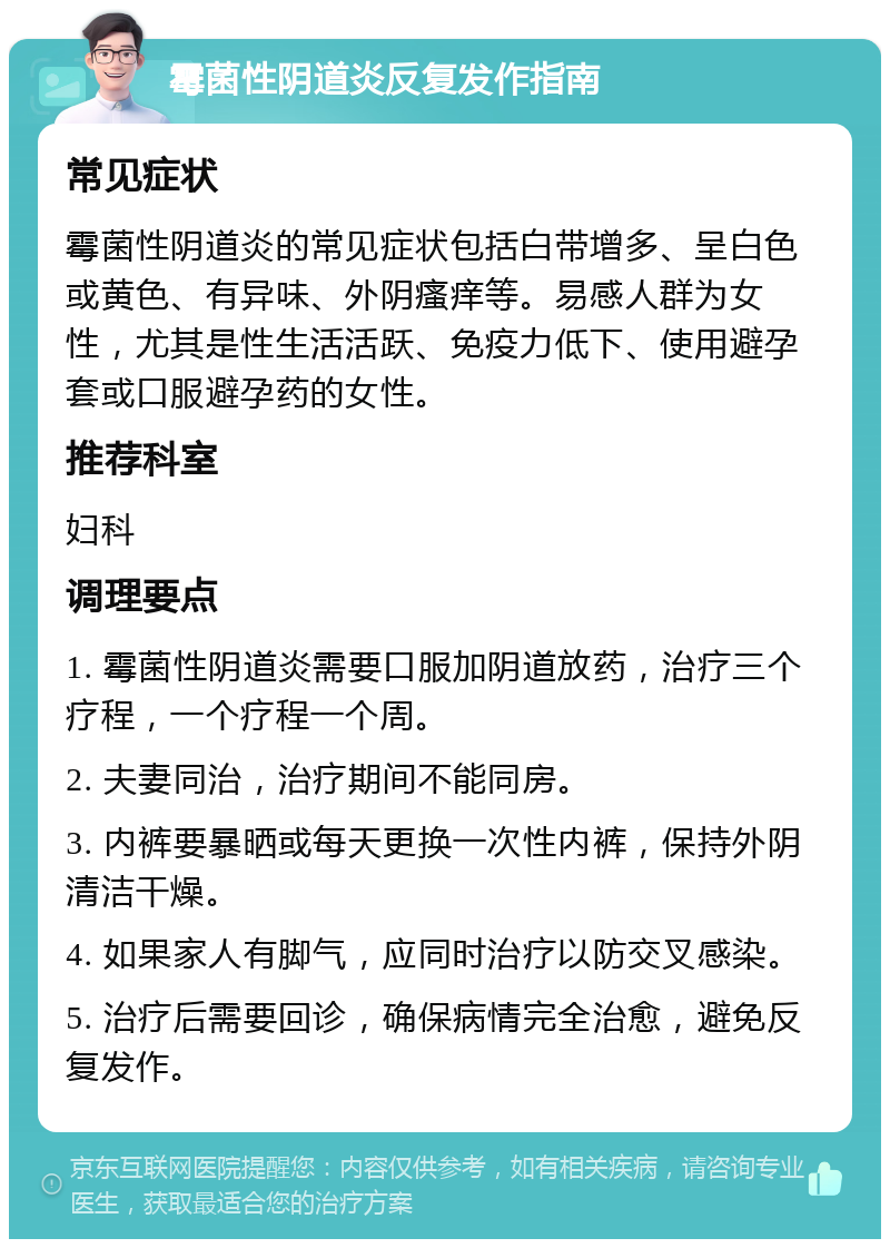 霉菌性阴道炎反复发作指南 常见症状 霉菌性阴道炎的常见症状包括白带增多、呈白色或黄色、有异味、外阴瘙痒等。易感人群为女性，尤其是性生活活跃、免疫力低下、使用避孕套或口服避孕药的女性。 推荐科室 妇科 调理要点 1. 霉菌性阴道炎需要口服加阴道放药，治疗三个疗程，一个疗程一个周。 2. 夫妻同治，治疗期间不能同房。 3. 内裤要暴晒或每天更换一次性内裤，保持外阴清洁干燥。 4. 如果家人有脚气，应同时治疗以防交叉感染。 5. 治疗后需要回诊，确保病情完全治愈，避免反复发作。