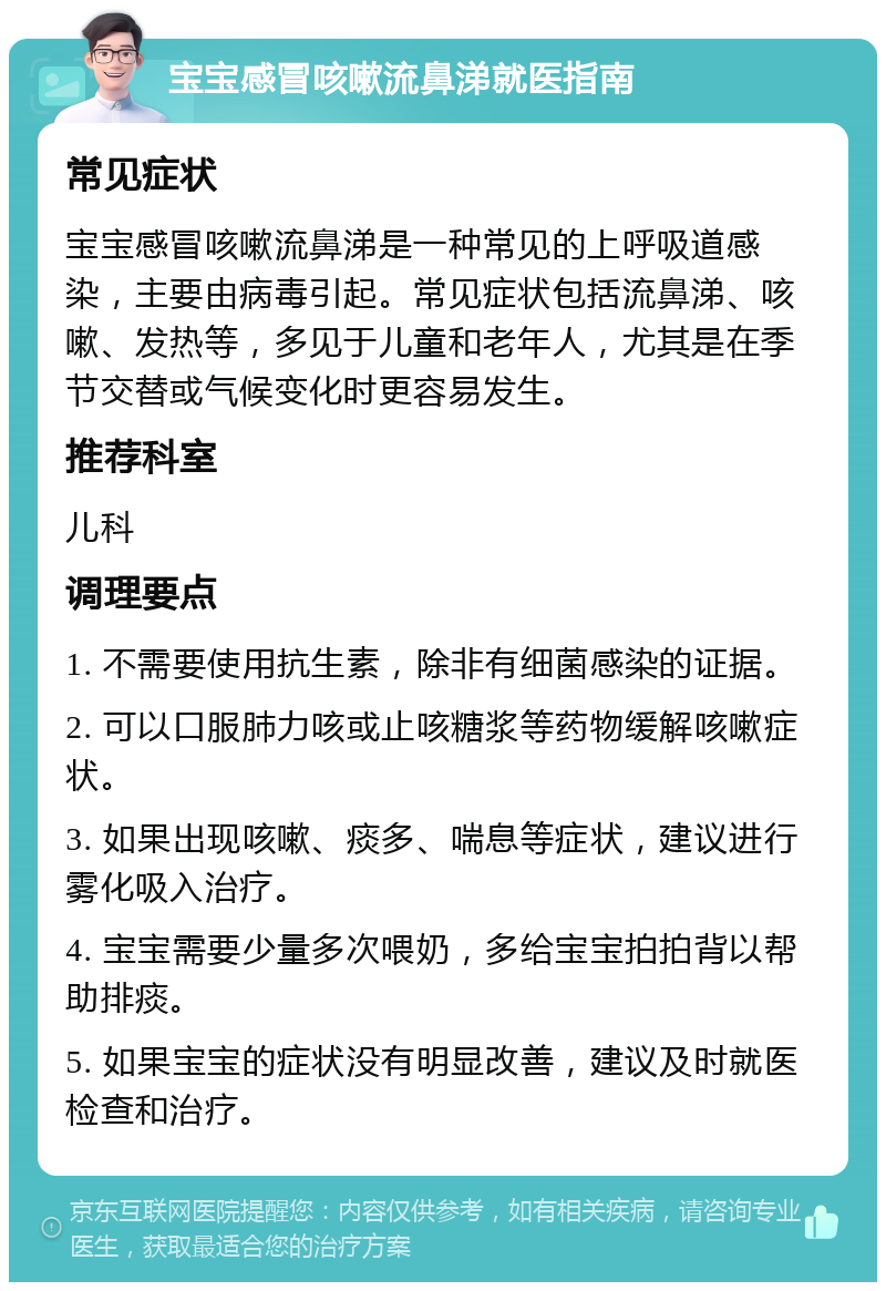 宝宝感冒咳嗽流鼻涕就医指南 常见症状 宝宝感冒咳嗽流鼻涕是一种常见的上呼吸道感染，主要由病毒引起。常见症状包括流鼻涕、咳嗽、发热等，多见于儿童和老年人，尤其是在季节交替或气候变化时更容易发生。 推荐科室 儿科 调理要点 1. 不需要使用抗生素，除非有细菌感染的证据。 2. 可以口服肺力咳或止咳糖浆等药物缓解咳嗽症状。 3. 如果出现咳嗽、痰多、喘息等症状，建议进行雾化吸入治疗。 4. 宝宝需要少量多次喂奶，多给宝宝拍拍背以帮助排痰。 5. 如果宝宝的症状没有明显改善，建议及时就医检查和治疗。