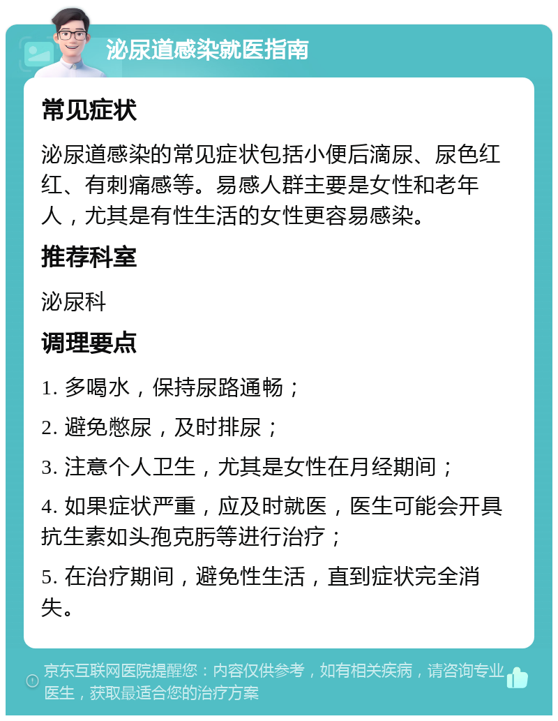 泌尿道感染就医指南 常见症状 泌尿道感染的常见症状包括小便后滴尿、尿色红红、有刺痛感等。易感人群主要是女性和老年人，尤其是有性生活的女性更容易感染。 推荐科室 泌尿科 调理要点 1. 多喝水，保持尿路通畅； 2. 避免憋尿，及时排尿； 3. 注意个人卫生，尤其是女性在月经期间； 4. 如果症状严重，应及时就医，医生可能会开具抗生素如头孢克肟等进行治疗； 5. 在治疗期间，避免性生活，直到症状完全消失。