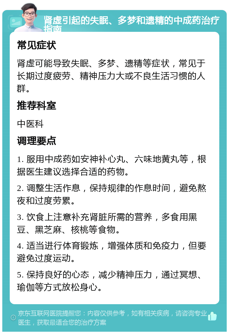 肾虚引起的失眠、多梦和遗精的中成药治疗指南 常见症状 肾虚可能导致失眠、多梦、遗精等症状，常见于长期过度疲劳、精神压力大或不良生活习惯的人群。 推荐科室 中医科 调理要点 1. 服用中成药如安神补心丸、六味地黄丸等，根据医生建议选择合适的药物。 2. 调整生活作息，保持规律的作息时间，避免熬夜和过度劳累。 3. 饮食上注意补充肾脏所需的营养，多食用黑豆、黑芝麻、核桃等食物。 4. 适当进行体育锻炼，增强体质和免疫力，但要避免过度运动。 5. 保持良好的心态，减少精神压力，通过冥想、瑜伽等方式放松身心。