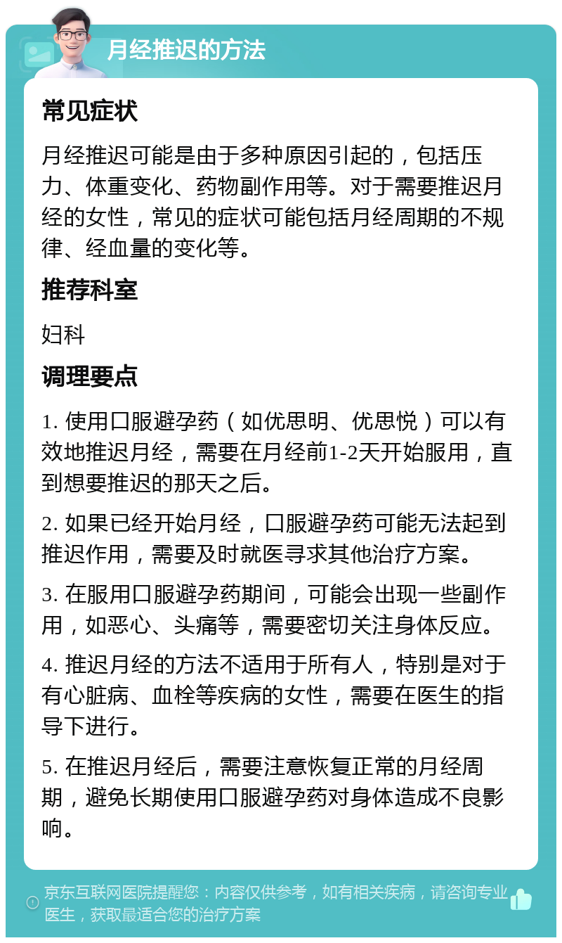 月经推迟的方法 常见症状 月经推迟可能是由于多种原因引起的，包括压力、体重变化、药物副作用等。对于需要推迟月经的女性，常见的症状可能包括月经周期的不规律、经血量的变化等。 推荐科室 妇科 调理要点 1. 使用口服避孕药（如优思明、优思悦）可以有效地推迟月经，需要在月经前1-2天开始服用，直到想要推迟的那天之后。 2. 如果已经开始月经，口服避孕药可能无法起到推迟作用，需要及时就医寻求其他治疗方案。 3. 在服用口服避孕药期间，可能会出现一些副作用，如恶心、头痛等，需要密切关注身体反应。 4. 推迟月经的方法不适用于所有人，特别是对于有心脏病、血栓等疾病的女性，需要在医生的指导下进行。 5. 在推迟月经后，需要注意恢复正常的月经周期，避免长期使用口服避孕药对身体造成不良影响。