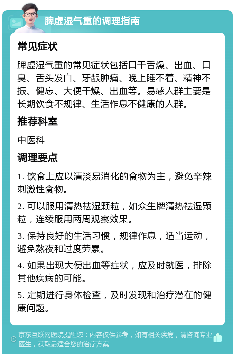 脾虚湿气重的调理指南 常见症状 脾虚湿气重的常见症状包括口干舌燥、出血、口臭、舌头发白、牙龈肿痛、晚上睡不着、精神不振、健忘、大便干燥、出血等。易感人群主要是长期饮食不规律、生活作息不健康的人群。 推荐科室 中医科 调理要点 1. 饮食上应以清淡易消化的食物为主，避免辛辣刺激性食物。 2. 可以服用清热祛湿颗粒，如众生牌清热祛湿颗粒，连续服用两周观察效果。 3. 保持良好的生活习惯，规律作息，适当运动，避免熬夜和过度劳累。 4. 如果出现大便出血等症状，应及时就医，排除其他疾病的可能。 5. 定期进行身体检查，及时发现和治疗潜在的健康问题。