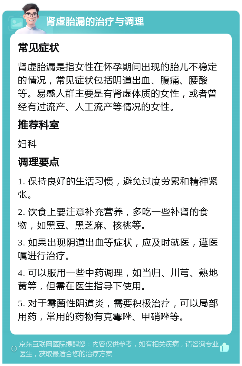 肾虚胎漏的治疗与调理 常见症状 肾虚胎漏是指女性在怀孕期间出现的胎儿不稳定的情况，常见症状包括阴道出血、腹痛、腰酸等。易感人群主要是有肾虚体质的女性，或者曾经有过流产、人工流产等情况的女性。 推荐科室 妇科 调理要点 1. 保持良好的生活习惯，避免过度劳累和精神紧张。 2. 饮食上要注意补充营养，多吃一些补肾的食物，如黑豆、黑芝麻、核桃等。 3. 如果出现阴道出血等症状，应及时就医，遵医嘱进行治疗。 4. 可以服用一些中药调理，如当归、川芎、熟地黄等，但需在医生指导下使用。 5. 对于霉菌性阴道炎，需要积极治疗，可以局部用药，常用的药物有克霉唑、甲硝唑等。