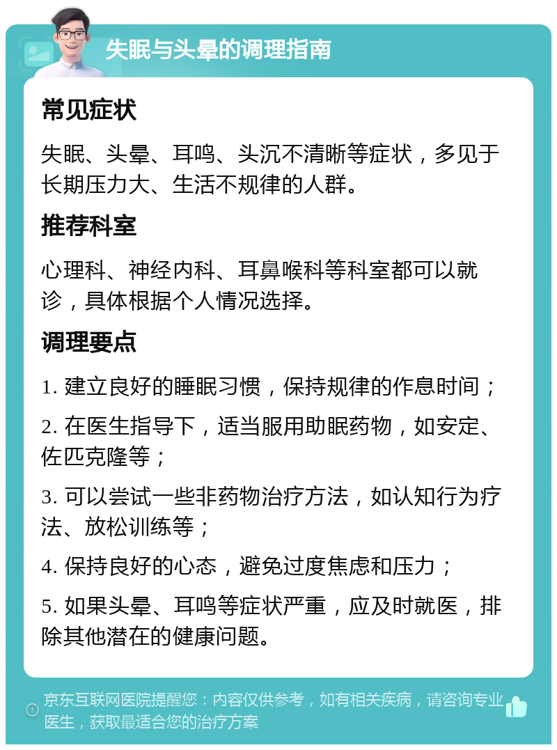 失眠与头晕的调理指南 常见症状 失眠、头晕、耳鸣、头沉不清晰等症状，多见于长期压力大、生活不规律的人群。 推荐科室 心理科、神经内科、耳鼻喉科等科室都可以就诊，具体根据个人情况选择。 调理要点 1. 建立良好的睡眠习惯，保持规律的作息时间； 2. 在医生指导下，适当服用助眠药物，如安定、佐匹克隆等； 3. 可以尝试一些非药物治疗方法，如认知行为疗法、放松训练等； 4. 保持良好的心态，避免过度焦虑和压力； 5. 如果头晕、耳鸣等症状严重，应及时就医，排除其他潜在的健康问题。