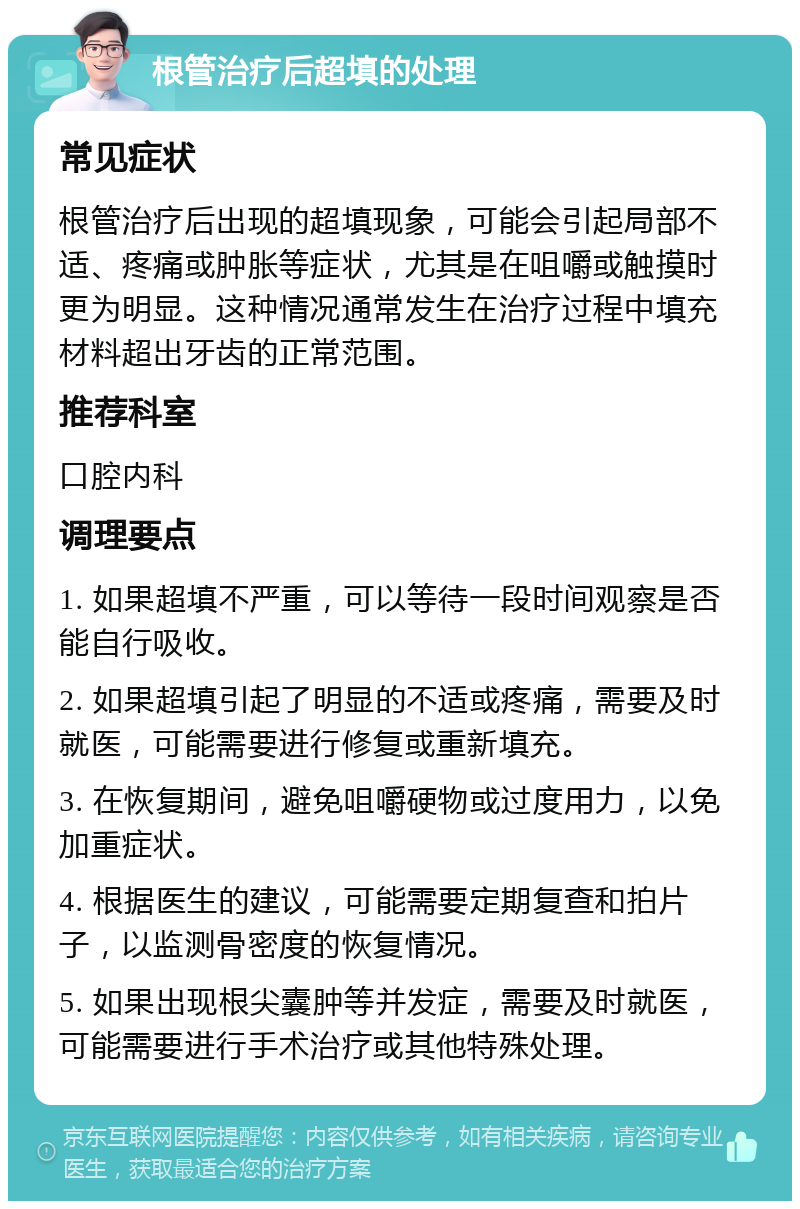 根管治疗后超填的处理 常见症状 根管治疗后出现的超填现象，可能会引起局部不适、疼痛或肿胀等症状，尤其是在咀嚼或触摸时更为明显。这种情况通常发生在治疗过程中填充材料超出牙齿的正常范围。 推荐科室 口腔内科 调理要点 1. 如果超填不严重，可以等待一段时间观察是否能自行吸收。 2. 如果超填引起了明显的不适或疼痛，需要及时就医，可能需要进行修复或重新填充。 3. 在恢复期间，避免咀嚼硬物或过度用力，以免加重症状。 4. 根据医生的建议，可能需要定期复查和拍片子，以监测骨密度的恢复情况。 5. 如果出现根尖囊肿等并发症，需要及时就医，可能需要进行手术治疗或其他特殊处理。