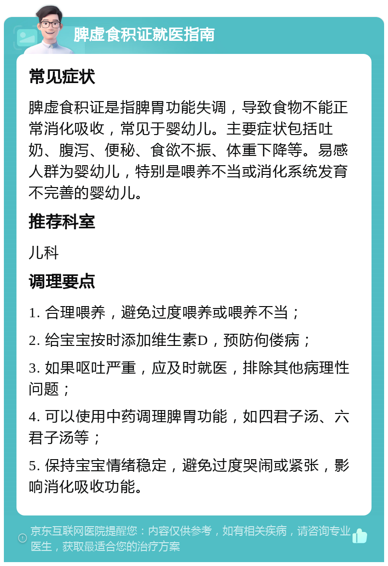 脾虚食积证就医指南 常见症状 脾虚食积证是指脾胃功能失调，导致食物不能正常消化吸收，常见于婴幼儿。主要症状包括吐奶、腹泻、便秘、食欲不振、体重下降等。易感人群为婴幼儿，特别是喂养不当或消化系统发育不完善的婴幼儿。 推荐科室 儿科 调理要点 1. 合理喂养，避免过度喂养或喂养不当； 2. 给宝宝按时添加维生素D，预防佝偻病； 3. 如果呕吐严重，应及时就医，排除其他病理性问题； 4. 可以使用中药调理脾胃功能，如四君子汤、六君子汤等； 5. 保持宝宝情绪稳定，避免过度哭闹或紧张，影响消化吸收功能。