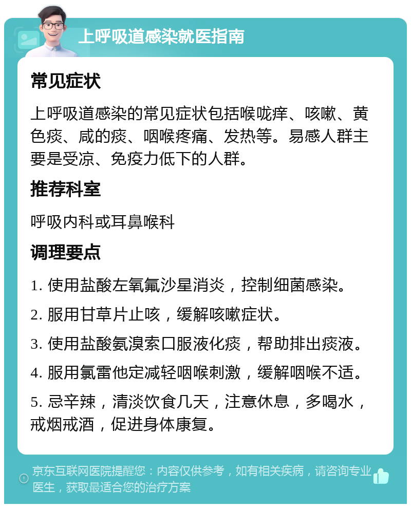 上呼吸道感染就医指南 常见症状 上呼吸道感染的常见症状包括喉咙痒、咳嗽、黄色痰、咸的痰、咽喉疼痛、发热等。易感人群主要是受凉、免疫力低下的人群。 推荐科室 呼吸内科或耳鼻喉科 调理要点 1. 使用盐酸左氧氟沙星消炎，控制细菌感染。 2. 服用甘草片止咳，缓解咳嗽症状。 3. 使用盐酸氨溴索口服液化痰，帮助排出痰液。 4. 服用氯雷他定减轻咽喉刺激，缓解咽喉不适。 5. 忌辛辣，清淡饮食几天，注意休息，多喝水，戒烟戒酒，促进身体康复。