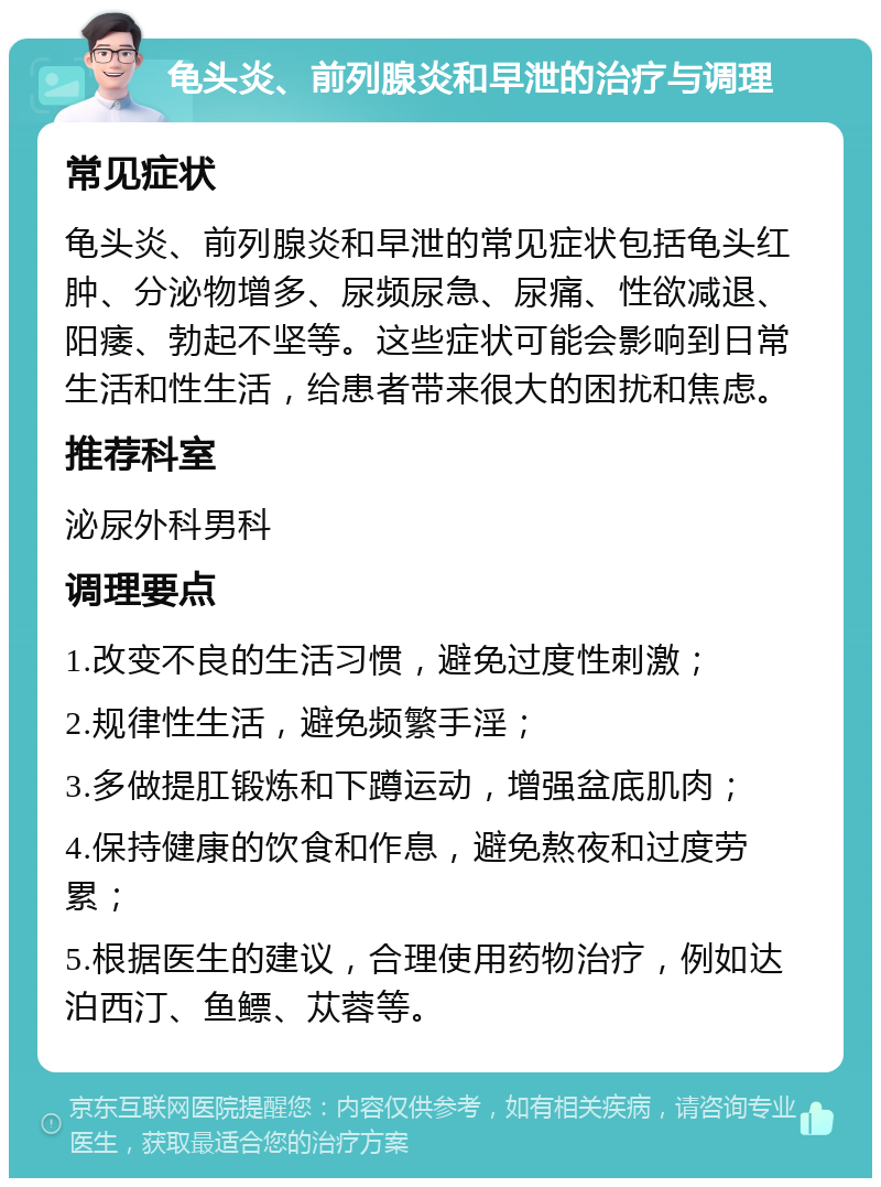 龟头炎、前列腺炎和早泄的治疗与调理 常见症状 龟头炎、前列腺炎和早泄的常见症状包括龟头红肿、分泌物增多、尿频尿急、尿痛、性欲减退、阳痿、勃起不坚等。这些症状可能会影响到日常生活和性生活，给患者带来很大的困扰和焦虑。 推荐科室 泌尿外科男科 调理要点 1.改变不良的生活习惯，避免过度性刺激； 2.规律性生活，避免频繁手淫； 3.多做提肛锻炼和下蹲运动，增强盆底肌肉； 4.保持健康的饮食和作息，避免熬夜和过度劳累； 5.根据医生的建议，合理使用药物治疗，例如达泊西汀、鱼鳔、苁蓉等。