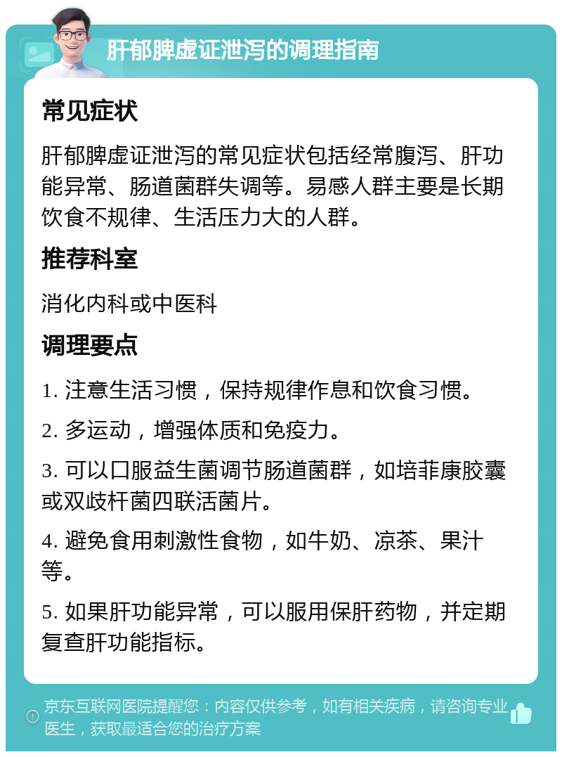 肝郁脾虚证泄泻的调理指南 常见症状 肝郁脾虚证泄泻的常见症状包括经常腹泻、肝功能异常、肠道菌群失调等。易感人群主要是长期饮食不规律、生活压力大的人群。 推荐科室 消化内科或中医科 调理要点 1. 注意生活习惯，保持规律作息和饮食习惯。 2. 多运动，增强体质和免疫力。 3. 可以口服益生菌调节肠道菌群，如培菲康胶囊或双歧杆菌四联活菌片。 4. 避免食用刺激性食物，如牛奶、凉茶、果汁等。 5. 如果肝功能异常，可以服用保肝药物，并定期复查肝功能指标。