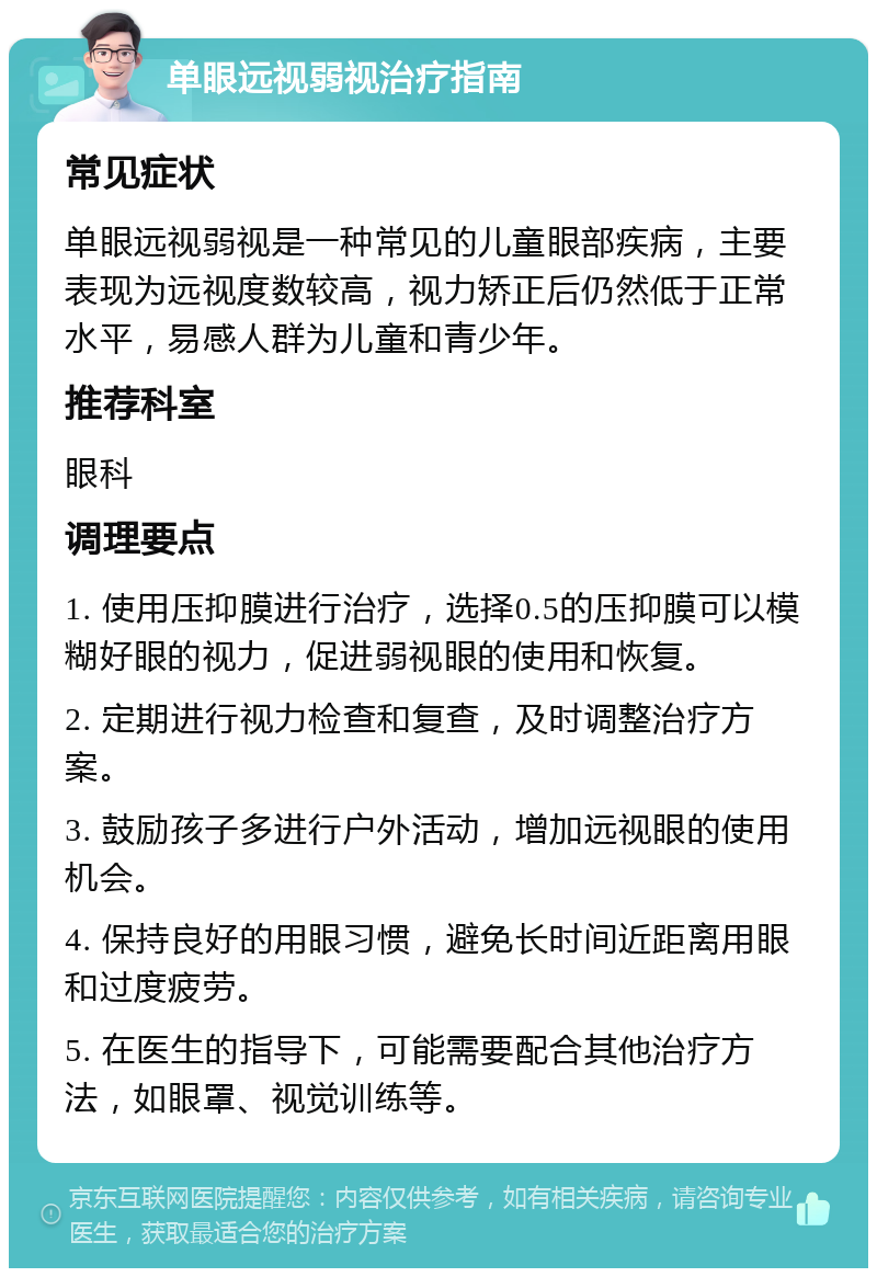 单眼远视弱视治疗指南 常见症状 单眼远视弱视是一种常见的儿童眼部疾病，主要表现为远视度数较高，视力矫正后仍然低于正常水平，易感人群为儿童和青少年。 推荐科室 眼科 调理要点 1. 使用压抑膜进行治疗，选择0.5的压抑膜可以模糊好眼的视力，促进弱视眼的使用和恢复。 2. 定期进行视力检查和复查，及时调整治疗方案。 3. 鼓励孩子多进行户外活动，增加远视眼的使用机会。 4. 保持良好的用眼习惯，避免长时间近距离用眼和过度疲劳。 5. 在医生的指导下，可能需要配合其他治疗方法，如眼罩、视觉训练等。