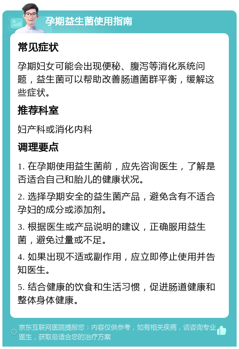 孕期益生菌使用指南 常见症状 孕期妇女可能会出现便秘、腹泻等消化系统问题，益生菌可以帮助改善肠道菌群平衡，缓解这些症状。 推荐科室 妇产科或消化内科 调理要点 1. 在孕期使用益生菌前，应先咨询医生，了解是否适合自己和胎儿的健康状况。 2. 选择孕期安全的益生菌产品，避免含有不适合孕妇的成分或添加剂。 3. 根据医生或产品说明的建议，正确服用益生菌，避免过量或不足。 4. 如果出现不适或副作用，应立即停止使用并告知医生。 5. 结合健康的饮食和生活习惯，促进肠道健康和整体身体健康。