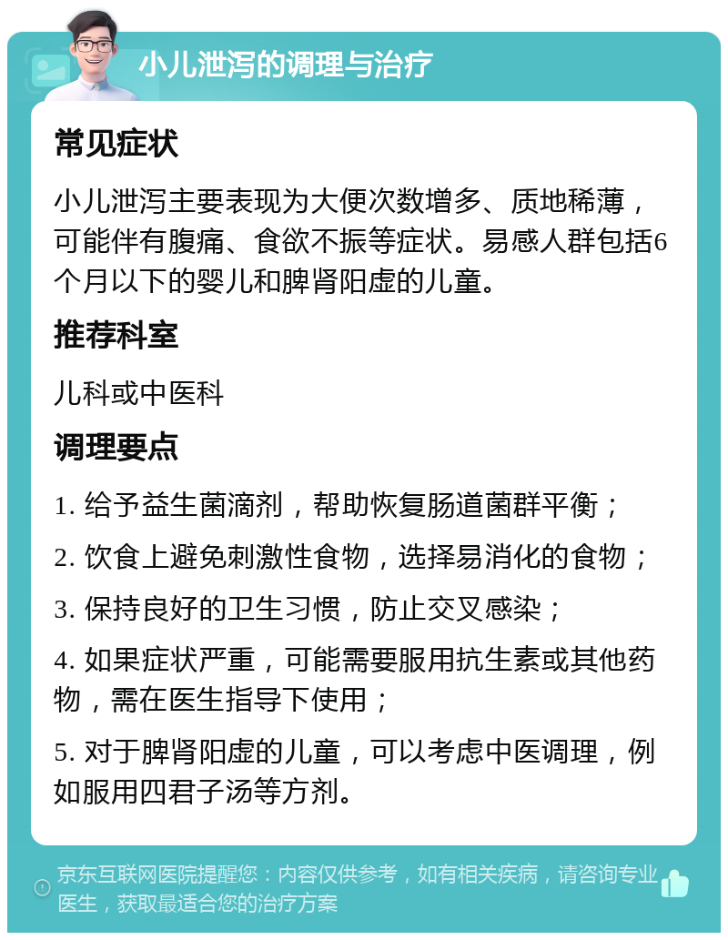 小儿泄泻的调理与治疗 常见症状 小儿泄泻主要表现为大便次数增多、质地稀薄，可能伴有腹痛、食欲不振等症状。易感人群包括6个月以下的婴儿和脾肾阳虚的儿童。 推荐科室 儿科或中医科 调理要点 1. 给予益生菌滴剂，帮助恢复肠道菌群平衡； 2. 饮食上避免刺激性食物，选择易消化的食物； 3. 保持良好的卫生习惯，防止交叉感染； 4. 如果症状严重，可能需要服用抗生素或其他药物，需在医生指导下使用； 5. 对于脾肾阳虚的儿童，可以考虑中医调理，例如服用四君子汤等方剂。