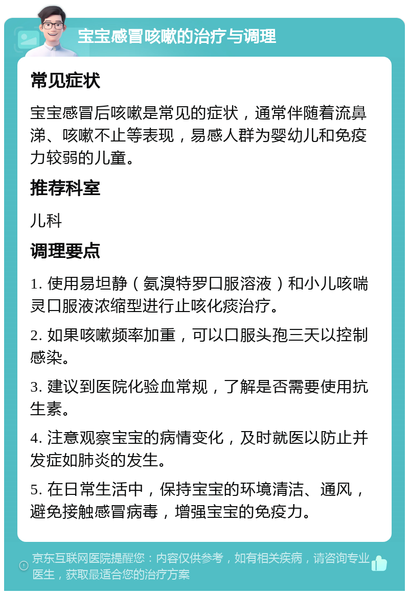 宝宝感冒咳嗽的治疗与调理 常见症状 宝宝感冒后咳嗽是常见的症状，通常伴随着流鼻涕、咳嗽不止等表现，易感人群为婴幼儿和免疫力较弱的儿童。 推荐科室 儿科 调理要点 1. 使用易坦静（氨溴特罗口服溶液）和小儿咳喘灵口服液浓缩型进行止咳化痰治疗。 2. 如果咳嗽频率加重，可以口服头孢三天以控制感染。 3. 建议到医院化验血常规，了解是否需要使用抗生素。 4. 注意观察宝宝的病情变化，及时就医以防止并发症如肺炎的发生。 5. 在日常生活中，保持宝宝的环境清洁、通风，避免接触感冒病毒，增强宝宝的免疫力。