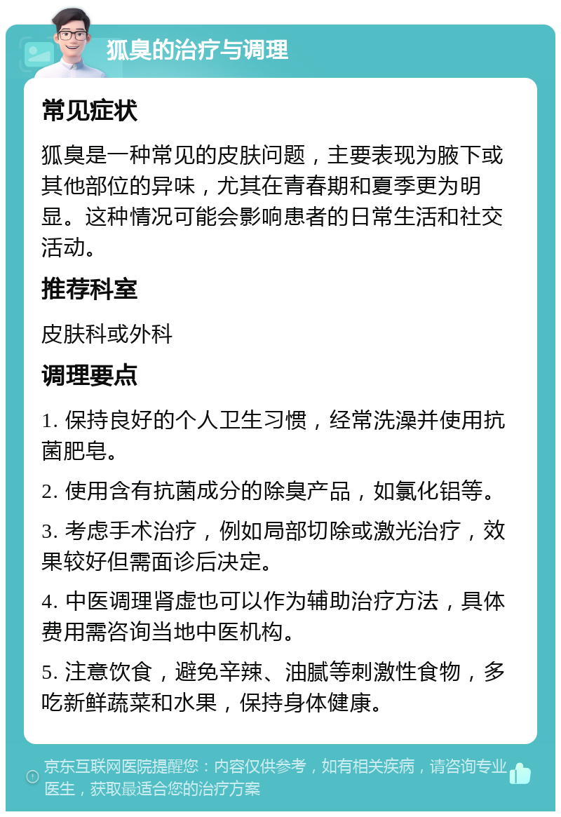 狐臭的治疗与调理 常见症状 狐臭是一种常见的皮肤问题，主要表现为腋下或其他部位的异味，尤其在青春期和夏季更为明显。这种情况可能会影响患者的日常生活和社交活动。 推荐科室 皮肤科或外科 调理要点 1. 保持良好的个人卫生习惯，经常洗澡并使用抗菌肥皂。 2. 使用含有抗菌成分的除臭产品，如氯化铝等。 3. 考虑手术治疗，例如局部切除或激光治疗，效果较好但需面诊后决定。 4. 中医调理肾虚也可以作为辅助治疗方法，具体费用需咨询当地中医机构。 5. 注意饮食，避免辛辣、油腻等刺激性食物，多吃新鲜蔬菜和水果，保持身体健康。