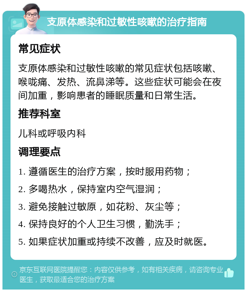 支原体感染和过敏性咳嗽的治疗指南 常见症状 支原体感染和过敏性咳嗽的常见症状包括咳嗽、喉咙痛、发热、流鼻涕等。这些症状可能会在夜间加重，影响患者的睡眠质量和日常生活。 推荐科室 儿科或呼吸内科 调理要点 1. 遵循医生的治疗方案，按时服用药物； 2. 多喝热水，保持室内空气湿润； 3. 避免接触过敏原，如花粉、灰尘等； 4. 保持良好的个人卫生习惯，勤洗手； 5. 如果症状加重或持续不改善，应及时就医。