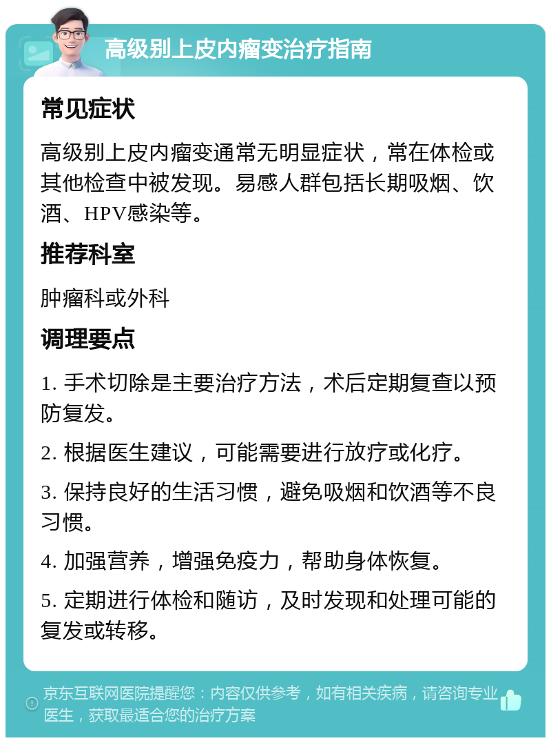 高级别上皮内瘤变治疗指南 常见症状 高级别上皮内瘤变通常无明显症状，常在体检或其他检查中被发现。易感人群包括长期吸烟、饮酒、HPV感染等。 推荐科室 肿瘤科或外科 调理要点 1. 手术切除是主要治疗方法，术后定期复查以预防复发。 2. 根据医生建议，可能需要进行放疗或化疗。 3. 保持良好的生活习惯，避免吸烟和饮酒等不良习惯。 4. 加强营养，增强免疫力，帮助身体恢复。 5. 定期进行体检和随访，及时发现和处理可能的复发或转移。