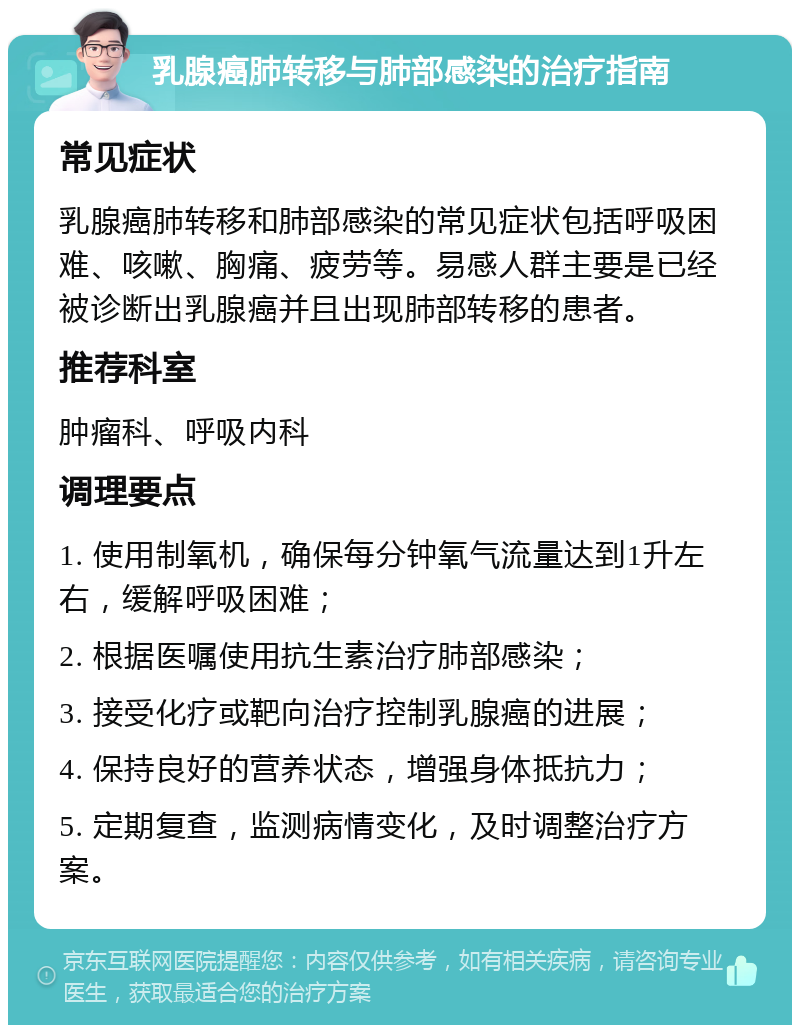 乳腺癌肺转移与肺部感染的治疗指南 常见症状 乳腺癌肺转移和肺部感染的常见症状包括呼吸困难、咳嗽、胸痛、疲劳等。易感人群主要是已经被诊断出乳腺癌并且出现肺部转移的患者。 推荐科室 肿瘤科、呼吸内科 调理要点 1. 使用制氧机，确保每分钟氧气流量达到1升左右，缓解呼吸困难； 2. 根据医嘱使用抗生素治疗肺部感染； 3. 接受化疗或靶向治疗控制乳腺癌的进展； 4. 保持良好的营养状态，增强身体抵抗力； 5. 定期复查，监测病情变化，及时调整治疗方案。