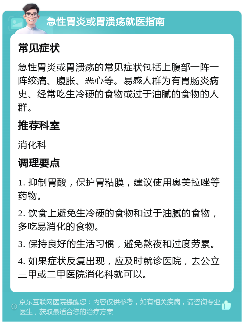 急性胃炎或胃溃疡就医指南 常见症状 急性胃炎或胃溃疡的常见症状包括上腹部一阵一阵绞痛、腹胀、恶心等。易感人群为有胃肠炎病史、经常吃生冷硬的食物或过于油腻的食物的人群。 推荐科室 消化科 调理要点 1. 抑制胃酸，保护胃粘膜，建议使用奥美拉唑等药物。 2. 饮食上避免生冷硬的食物和过于油腻的食物，多吃易消化的食物。 3. 保持良好的生活习惯，避免熬夜和过度劳累。 4. 如果症状反复出现，应及时就诊医院，去公立三甲或二甲医院消化科就可以。